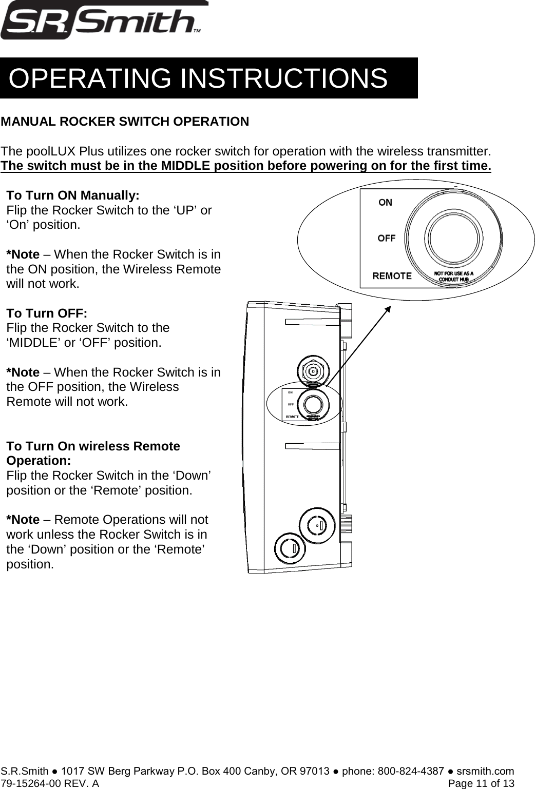 S.R.Smith ● 1017 SW Berg Parkway P.O. Box 400 Canby, OR 97013 ● phone: 800-824-4387 ● srsmith.com 79-15264-00 REV. A   Page 11 of 13 MANUAL ROCKER SWITCH OPERATION The poolLUX Plus utilizes one rocker switch for operation with the wireless transmitter. The switch must be in the MIDDLE position before powering on for the first time. To Turn ON Manually: Flip the Rocker Switch to the ‘UP’ or ‘On’ position. *Note – When the Rocker Switch is inthe ON position, the Wireless Remote will not work. To Turn OFF:  Flip the Rocker Switch to the ‘MIDDLE’ or ‘OFF’ position. *Note – When the Rocker Switch is inthe OFF position, the Wireless Remote will not work. To Turn On wireless Remote Operation:  Flip the Rocker Switch in the ‘Down’ position or the ‘Remote’ position. *Note – Remote Operations will notwork unless the Rocker Switch is in the ‘Down’ position or the ‘Remote’ position.  OPERATING INSTRUCTIONS 