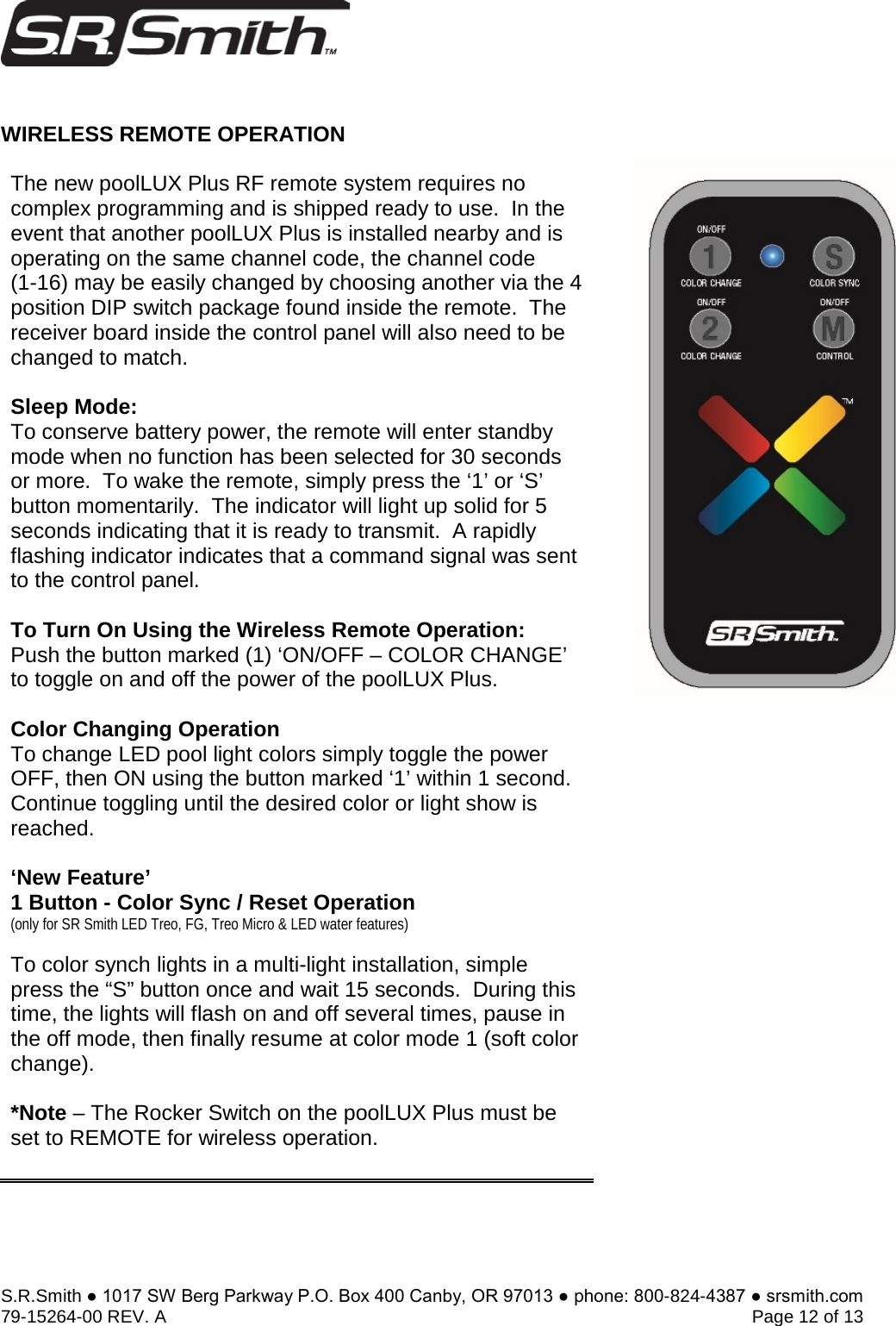 S.R.Smith ● 1017 SW Berg Parkway P.O. Box 400 Canby, OR 97013 ● phone: 800-824-4387 ● srsmith.com 79-15264-00 REV. A   Page 12 of 13 WIRELESS REMOTE OPERATION The new poolLUX Plus RF remote system requires no complex programming and is shipped ready to use.  In the event that another poolLUX Plus is installed nearby and is operating on the same channel code, the channel code  (1-16) may be easily changed by choosing another via the 4 position DIP switch package found inside the remote.  The receiver board inside the control panel will also need to be changed to match.    Sleep Mode: To conserve battery power, the remote will enter standby mode when no function has been selected for 30 seconds or more.  To wake the remote, simply press the ‘1’ or ‘S’ button momentarily.  The indicator will light up solid for 5 seconds indicating that it is ready to transmit.  A rapidly flashing indicator indicates that a command signal was sent to the control panel.   To Turn On Using the Wireless Remote Operation: Push the button marked (1) ‘ON/OFF – COLOR CHANGE’ to toggle on and off the power of the poolLUX Plus. Color Changing Operation To change LED pool light colors simply toggle the power OFF, then ON using the button marked ‘1’ within 1 second.  Continue toggling until the desired color or light show is reached. ‘New Feature’ 1 Button - Color Sync / Reset Operation (only for SR Smith LED Treo, FG, Treo Micro &amp; LED water features) To color synch lights in a multi-light installation, simple press the “S” button once and wait 15 seconds.  During this time, the lights will flash on and off several times, pause in the off mode, then finally resume at color mode 1 (soft color change). *Note – The Rocker Switch on the poolLUX Plus must beset to REMOTE for wireless operation. 