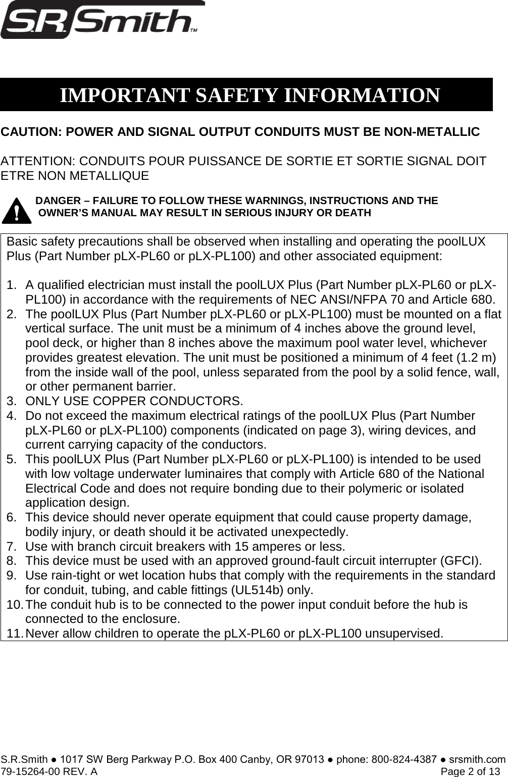 S.R.Smith ● 1017 SW Berg Parkway P.O. Box 400 Canby, OR 97013 ● phone: 800-824-4387 ● srsmith.com 79-15264-00 REV. A   Page 2 of 13  CAUTION: POWER AND SIGNAL OUTPUT CONDUITS MUST BE NON-METALLIC ATTENTION: CONDUITS POUR PUISSANCE DE SORTIE ET SORTIE SIGNAL DOIT ETRE NON METALLIQUE  DANGER – FAILURE TO FOLLOW THESE WARNINGS, INSTRUCTIONS AND THE OWNER’S MANUAL MAY RESULT IN SERIOUS INJURY OR DEATH Basic safety precautions shall be observed when installing and operating the poolLUX Plus (Part Number pLX-PL60 or pLX-PL100) and other associated equipment: 1. A qualified electrician must install the poolLUX Plus (Part Number pLX-PL60 or pLX-PL100) in accordance with the requirements of NEC ANSI/NFPA 70 and Article 680.2. The poolLUX Plus (Part Number pLX-PL60 or pLX-PL100) must be mounted on a flatvertical surface. The unit must be a minimum of 4 inches above the ground level,pool deck, or higher than 8 inches above the maximum pool water level, whicheverprovides greatest elevation. The unit must be positioned a minimum of 4 feet (1.2 m)from the inside wall of the pool, unless separated from the pool by a solid fence, wall,or other permanent barrier.3. ONLY USE COPPER CONDUCTORS.4. Do not exceed the maximum electrical ratings of the poolLUX Plus (Part NumberpLX-PL60 or pLX-PL100) components (indicated on page 3), wiring devices, andcurrent carrying capacity of the conductors.5. This poolLUX Plus (Part Number pLX-PL60 or pLX-PL100) is intended to be usedwith low voltage underwater luminaires that comply with Article 680 of the NationalElectrical Code and does not require bonding due to their polymeric or isolatedapplication design.6. This device should never operate equipment that could cause property damage,bodily injury, or death should it be activated unexpectedly.7. Use with branch circuit breakers with 15 amperes or less.8. This device must be used with an approved ground-fault circuit interrupter (GFCI).9. Use rain-tight or wet location hubs that comply with the requirements in the standardfor conduit, tubing, and cable fittings (UL514b) only.10. The conduit hub is to be connected to the power input conduit before the hub isconnected to the enclosure.11. Never allow children to operate the pLX-PL60 or pLX-PL100 unsupervised.IMPORTANT SAFETY INFORMATION 