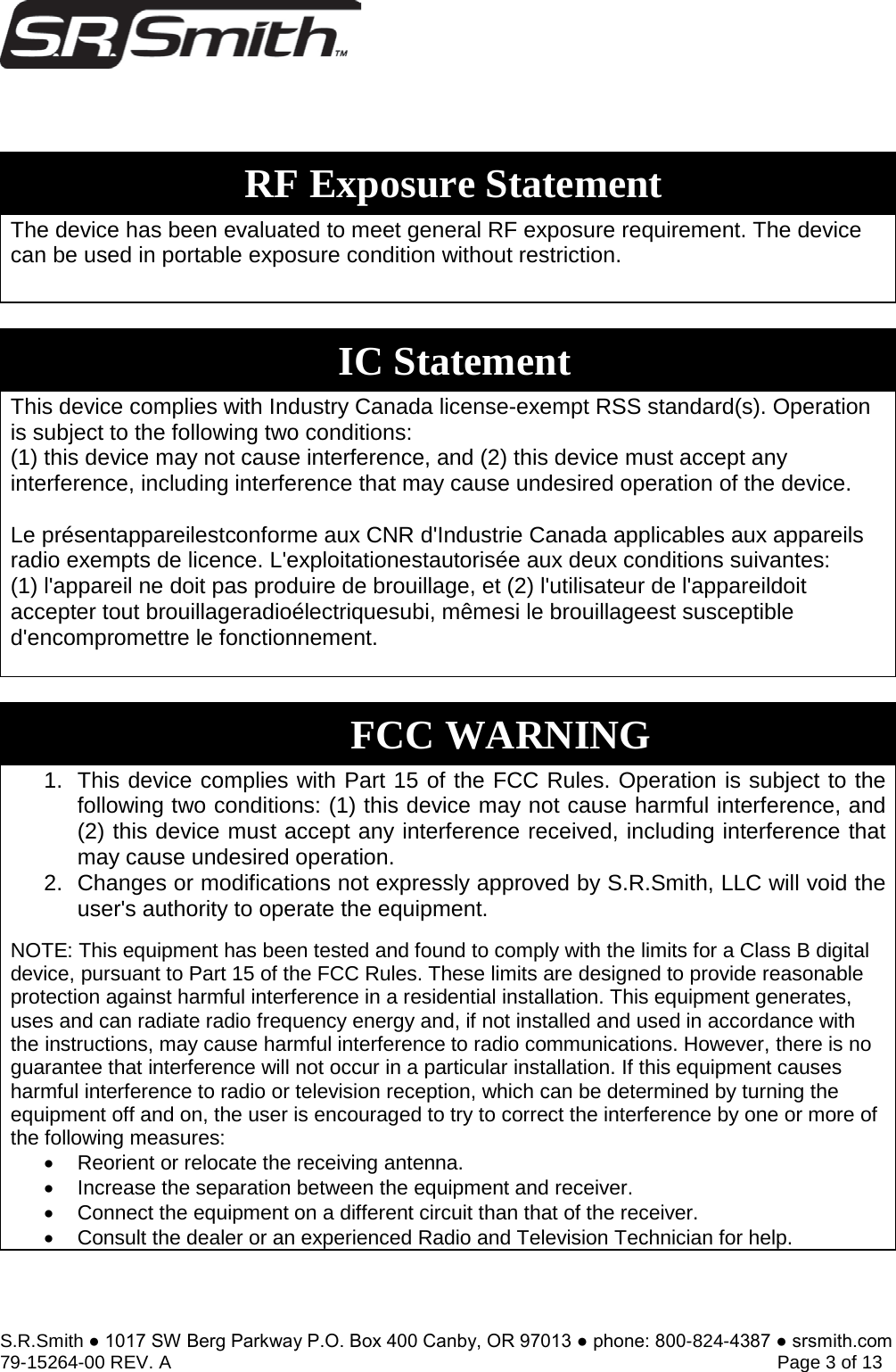 S.R.Smith ● 1017 SW Berg Parkway P.O. Box 400 Canby, OR 97013 ● phone: 800-824-4387 ● srsmith.com 79-15264-00 REV. A   Page 3 of 13 The device has been evaluated to meet general RF exposure requirement. The device can be used in portable exposure condition without restriction. This device complies with Industry Canada license-exempt RSS standard(s). Operation is subject to the following two conditions:  (1) this device may not cause interference, and (2) this device must accept any interference, including interference that may cause undesired operation of the device. Le présentappareilestconforme aux CNR d&apos;Industrie Canada applicables aux appareils radio exempts de licence. L&apos;exploitationestautorisée aux deux conditions suivantes:  (1) l&apos;appareil ne doit pas produire de brouillage, et (2) l&apos;utilisateur de l&apos;appareildoit accepter tout brouillageradioélectriquesubi, mêmesi le brouillageest susceptible d&apos;encompromettre le fonctionnement. 1. This device complies with Part 15 of the FCC Rules. Operation is subject to thefollowing two conditions: (1) this device may not cause harmful interference, and(2) this device must accept any interference received, including interference thatmay cause undesired operation.2. Changes or modifications not expressly approved by S.R.Smith, LLC will void theuser&apos;s authority to operate the equipment.NOTE: This equipment has been tested and found to comply with the limits for a Class B digital device, pursuant to Part 15 of the FCC Rules. These limits are designed to provide reasonable protection against harmful interference in a residential installation. This equipment generates, uses and can radiate radio frequency energy and, if not installed and used in accordance with the instructions, may cause harmful interference to radio communications. However, there is no guarantee that interference will not occur in a particular installation. If this equipment causes harmful interference to radio or television reception, which can be determined by turning the equipment off and on, the user is encouraged to try to correct the interference by one or more of the following measures: •Reorient or relocate the receiving antenna.•Increase the separation between the equipment and receiver.•Connect the equipment on a different circuit than that of the receiver.•Consult the dealer or an experienced Radio and Television Technician for help.RF Exposure Statement IC Statement FCC WARNING 