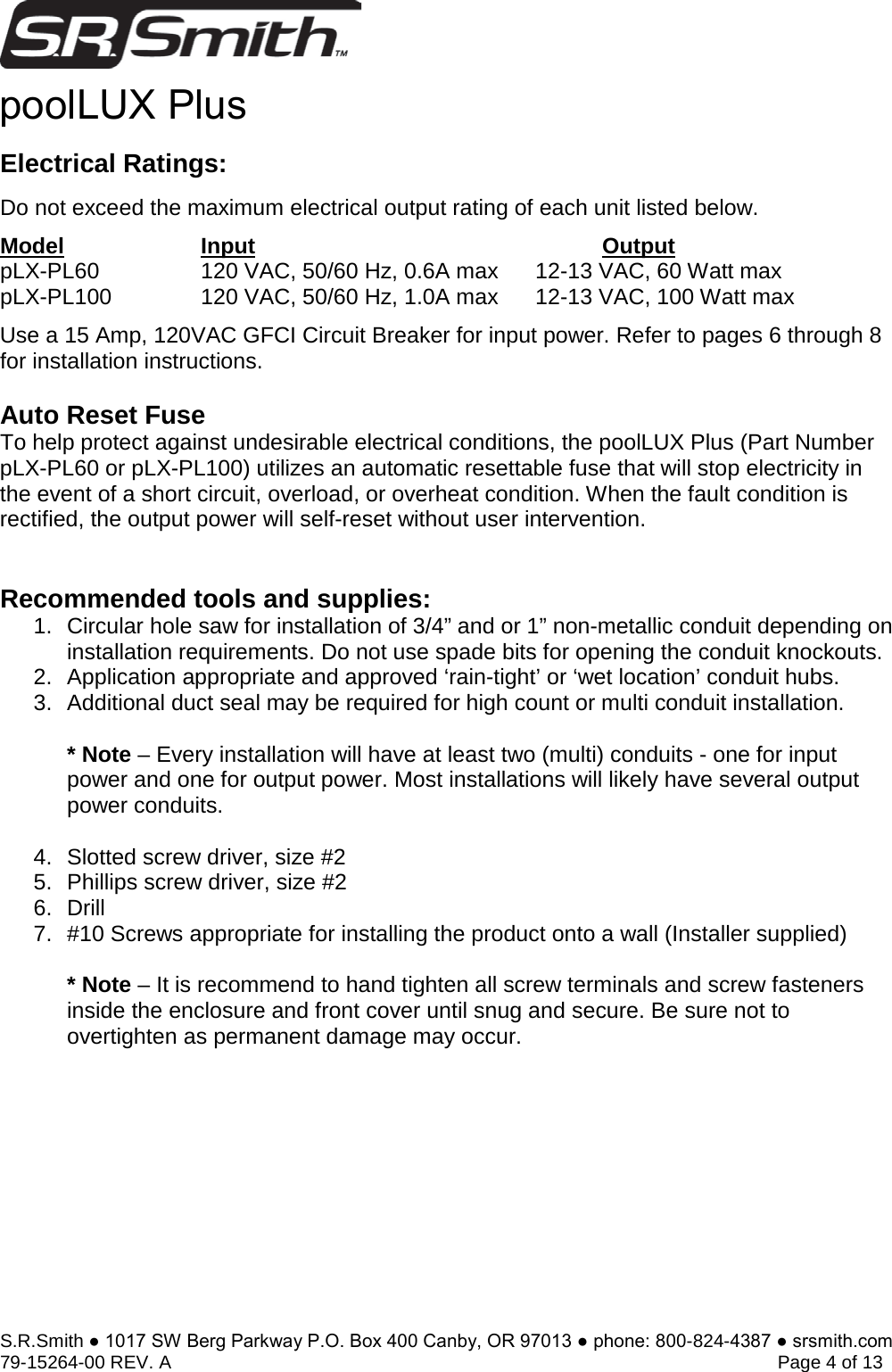 S.R.Smith ● 1017 SW Berg Parkway P.O. Box 400 Canby, OR 97013 ● phone: 800-824-4387 ● srsmith.com 79-15264-00 REV. A   Page 4 of 13 Electrical Ratings: Do not exceed the maximum electrical output rating of each unit listed below. Model   Input      Output  pLX-PL60 120 VAC, 50/60 Hz, 0.6A max 12-13 VAC, 60 Watt max pLX-PL100 120 VAC, 50/60 Hz, 1.0A max 12-13 VAC, 100 Watt max Use a 15 Amp, 120VAC GFCI Circuit Breaker for input power. Refer to pages 6 through 8 for installation instructions.   Auto Reset Fuse To help protect against undesirable electrical conditions, the poolLUX Plus (Part Number pLX-PL60 or pLX-PL100) utilizes an automatic resettable fuse that will stop electricity in the event of a short circuit, overload, or overheat condition. When the fault condition is rectified, the output power will self-reset without user intervention. Recommended tools and supplies: 1. Circular hole saw for installation of 3/4” and or 1” non-metallic conduit depending oninstallation requirements. Do not use spade bits for opening the conduit knockouts. 2. Application appropriate and approved ‘rain-tight’ or ‘wet location’ conduit hubs.3. Additional duct seal may be required for high count or multi conduit installation.* Note – Every installation will have at least two (multi) conduits - one for inputpower and one for output power. Most installations will likely have several output power conduits.  4. Slotted screw driver, size #25. Phillips screw driver, size #26. Drill7. #10 Screws appropriate for installing the product onto a wall (Installer supplied)* Note – It is recommend to hand tighten all screw terminals and screw fastenersinside the enclosure and front cover until snug and secure. Be sure not to overtighten as permanent damage may occur. poolLUX Plus