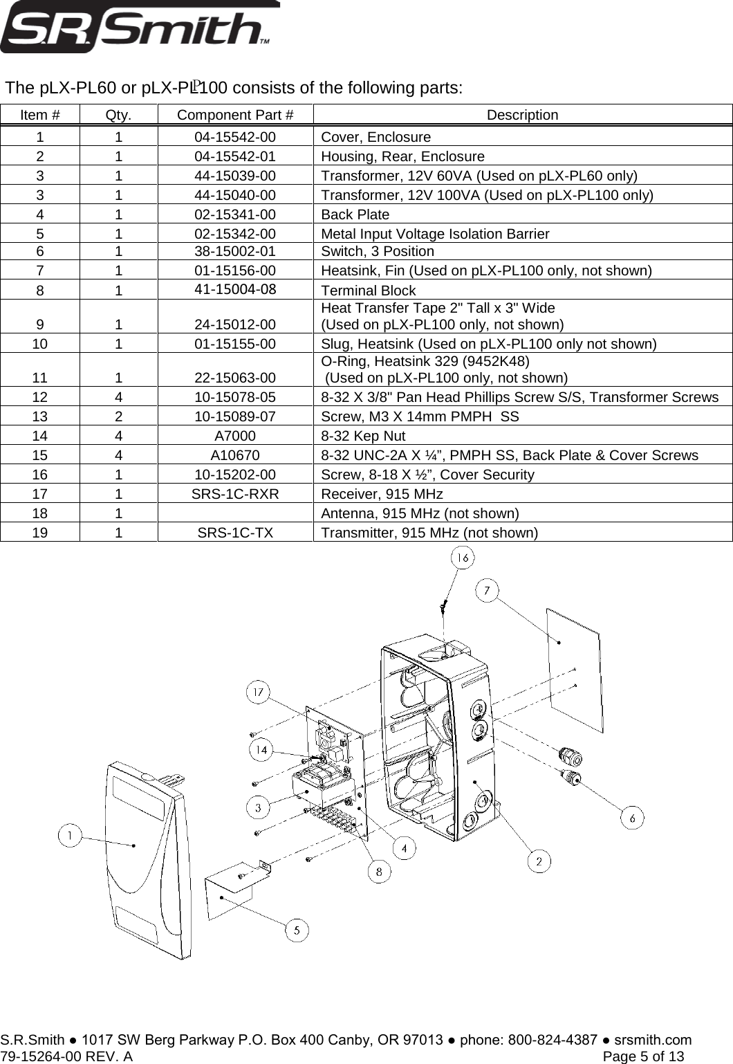 S.R.Smith ● 1017 SW Berg Parkway P.O. Box 400 Canby, OR 97013 ● phone: 800-824-4387 ● srsmith.com 79-15264-00 REV. A   Page 5 of 13  The pLX-PL60 or pLX-PL100 consists of the following parts: Item # Qty. Component Part # Description 1 1 04-15542-00 Cover, Enclosure 2 1 04-15542-01 Housing, Rear, Enclosure 3 1 44-15039-00 Transformer, 12V 60VA (Used on pLX-PL60 only) 3 1 44-15040-00 Transformer, 12V 100VA (Used on pLX-PL100 only) 4 1 02-15341-00 Back Plate 5 1 02-15342-00 Metal Input Voltage Isolation Barrier 6 1 38-15002-01 Switch, 3 Position 7 1 01-15156-00 Heatsink, Fin (Used on pLX-PL100 only, not shown) 8 1 41-15004-08 Terminal Block 9 1 24-15012-00 Heat Transfer Tape 2&quot; Tall x 3&quot; Wide (Used on pLX-PL100 only, not shown) 10 1 01-15155-00 Slug, Heatsink (Used on pLX-PL100 only not shown) 11 1 22-15063-00 O-Ring, Heatsink 329 (9452K48)  (Used on pLX-PL100 only, not shown) 12 4 10-15078-05 8-32 X 3/8&quot; Pan Head Phillips Screw S/S, Transformer Screws 13 2 10-15089-07 Screw, M3 X 14mm PMPH  SS 14 4 A7000 8-32 Kep Nut 15 4 A10670 8-32 UNC-2A X ¼”, PMPH SS, Back Plate &amp; Cover Screws 16 1 10-15202-00 Screw, 8-18 X ½”, Cover Security 17 1 SRS-1C-RXR Receiver, 915 MHz 18 1 Antenna, 915 MHz (not shown) 19 1 SRS-1C-TX Transmitter, 915 MHz (not shown) P