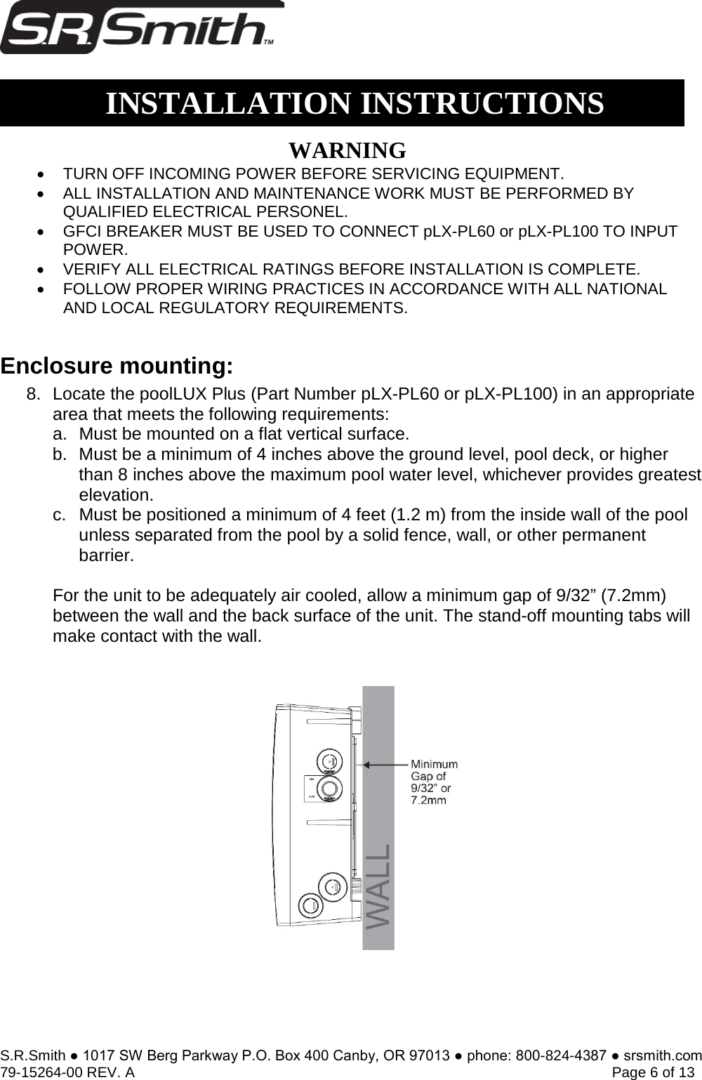 S.R.Smith ● 1017 SW Berg Parkway P.O. Box 400 Canby, OR 97013 ● phone: 800-824-4387 ● srsmith.com 79-15264-00 REV. A   Page 6 of 13 Enclosure mounting: 8. Locate the poolLUX Plus (Part Number pLX-PL60 or pLX-PL100) in an appropriatearea that meets the following requirements:a. Must be mounted on a flat vertical surface.b. Must be a minimum of 4 inches above the ground level, pool deck, or higherthan 8 inches above the maximum pool water level, whichever provides greatestelevation.c. Must be positioned a minimum of 4 feet (1.2 m) from the inside wall of the poolunless separated from the pool by a solid fence, wall, or other permanentbarrier.For the unit to be adequately air cooled, allow a minimum gap of 9/32” (7.2mm) between the wall and the back surface of the unit. The stand-off mounting tabs will make contact with the wall.  INSTALLATION INSTRUCTIONSWARNING•TURN OFF INCOMING POWER BEFORE SERVICING EQUIPMENT.•ALL INSTALLATION AND MAINTENANCE WORK MUST BE PERFORMED BYQUALIFIED ELECTRICAL PERSONEL.•GFCI BREAKER MUST BE USED TO CONNECT pLX-PL60 or pLX-PL100 TO INPUTPOWER.•VERIFY ALL ELECTRICAL RATINGS BEFORE INSTALLATION IS COMPLETE.•FOLLOW PROPER WIRING PRACTICES IN ACCORDANCE WITH ALL NATIONALAND LOCAL REGULATORY REQUIREMENTS.