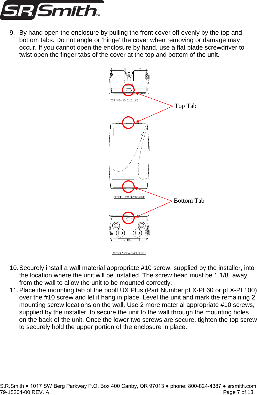 S.R.Smith ● 1017 SW Berg Parkway P.O. Box 400 Canby, OR 97013 ● phone: 800-824-4387 ● srsmith.com 79-15264-00 REV. A   Page 7 of 13 9. By hand open the enclosure by pulling the front cover off evenly by the top andbottom tabs. Do not angle or ‘hinge’ the cover when removing or damage mayoccur. If you cannot open the enclosure by hand, use a flat blade screwdriver totwist open the finger tabs of the cover at the top and bottom of the unit.10. Securely install a wall material appropriate #10 screw, supplied by the installer, intothe location where the unit will be installed. The screw head must be 1 1/8” awayfrom the wall to allow the unit to be mounted correctly.11. Place the mounting tab of the poolLUX Plus (Part Number pLX-PL60 or pLX-PL100)over the #10 screw and let it hang in place. Level the unit and mark the remaining 2mounting screw locations on the wall. Use 2 more material appropriate #10 screws,supplied by the installer, to secure the unit to the wall through the mounting holeson the back of the unit. Once the lower two screws are secure, tighten the top screwto securely hold the upper portion of the enclosure in place.Top Tab Bottom Tab 