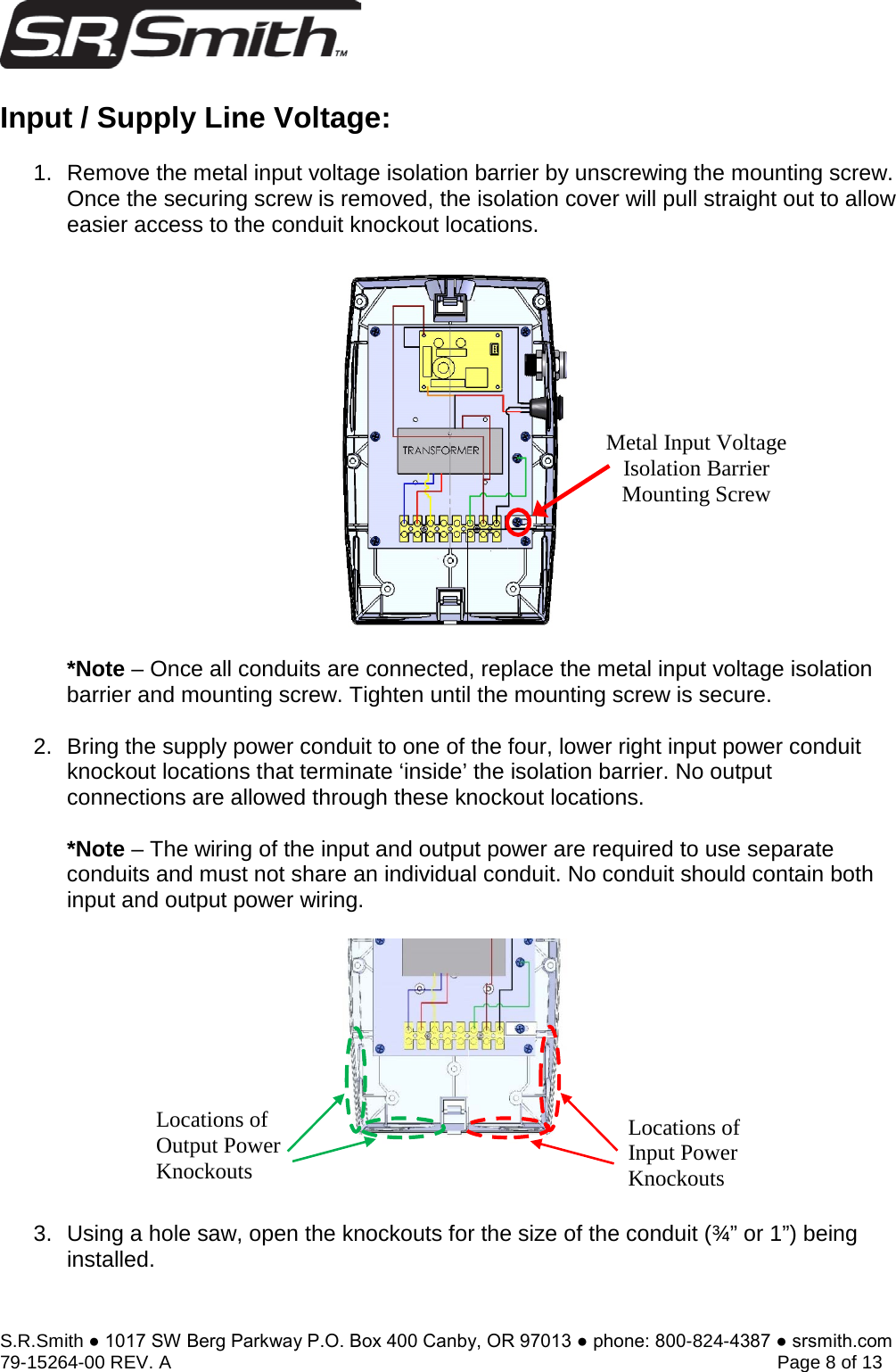 S.R.Smith ● 1017 SW Berg Parkway P.O. Box 400 Canby, OR 97013 ● phone: 800-824-4387 ● srsmith.com 79-15264-00 REV. A   Page 8 of 13 Input / Supply Line Voltage: 1. Remove the metal input voltage isolation barrier by unscrewing the mounting screw.Once the securing screw is removed, the isolation cover will pull straight out to alloweasier access to the conduit knockout locations.*Note – Once all conduits are connected, replace the metal input voltage isolationbarrier and mounting screw. Tighten until the mounting screw is secure.  2. Bring the supply power conduit to one of the four, lower right input power conduitknockout locations that terminate ‘inside’ the isolation barrier. No outputconnections are allowed through these knockout locations.*Note – The wiring of the input and output power are required to use separateconduits and must not share an individual conduit. No conduit should contain both input and output power wiring. 3. Using a hole saw, open the knockouts for the size of the conduit (¾” or 1”) beinginstalled.Metal Input Voltage Isolation Barrier Mounting Screw  Locations of Input Power Knockouts Locations of Output Power Knockouts 