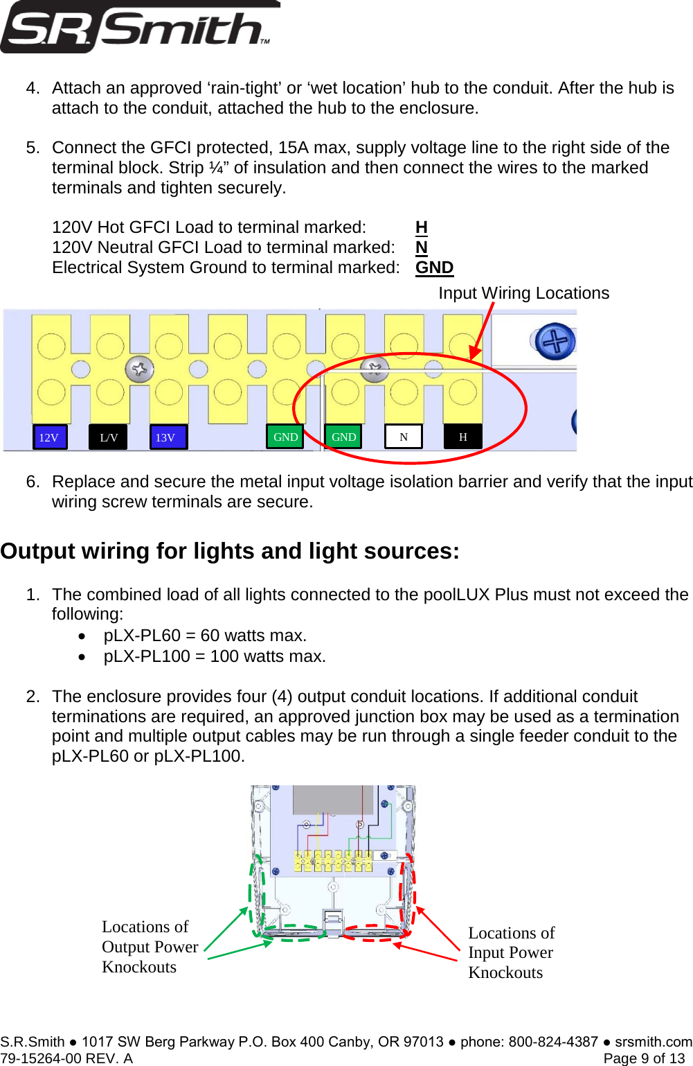 S.R.Smith ● 1017 SW Berg Parkway P.O. Box 400 Canby, OR 97013 ● phone: 800-824-4387 ● srsmith.com 79-15264-00 REV. A   Page 9 of 13 4. Attach an approved ‘rain-tight’ or ‘wet location’ hub to the conduit. After the hub isattach to the conduit, attached the hub to the enclosure.5. Connect the GFCI protected, 15A max, supply voltage line to the right side of theterminal block. Strip ¼” of insulation and then connect the wires to the markedterminals and tighten securely.120V Hot GFCI Load to terminal marked:   H120V Neutral GFCI Load to terminal marked: NElectrical System Ground to terminal marked: GND6. Replace and secure the metal input voltage isolation barrier and verify that the inputwiring screw terminals are secure.Output wiring for lights and light sources: 1. The combined load of all lights connected to the poolLUX Plus must not exceed thefollowing:•pLX-PL60 = 60 watts max.•pLX-PL100 = 100 watts max.2. The enclosure provides four (4) output conduit locations. If additional conduitterminations are required, an approved junction box may be used as a terminationpoint and multiple output cables may be run through a single feeder conduit to thepLX-PL60 or pLX-PL100.Input Wiring Locations 13V 12V L/V GNDH N Locations of Input Power Knockouts Locations of Output Power Knockouts GND