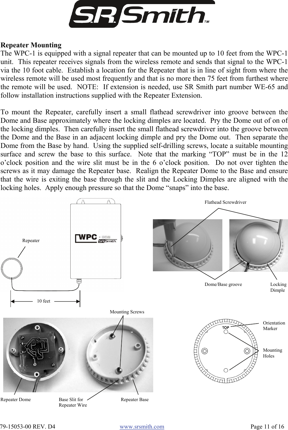  79-15053-00 REV. D4  www.srsmith.com   Page 11 of 16 Repeater Mounting The WPC-1 is equipped with a signal repeater that can be mounted up to 10 feet from the WPC-1unit.  This repeater receives signals from the wireless remote and sends that signal to the WPC-1via the 10 foot cable.  Establish a location for the Repeater that is in line of sight from where thewireless remote will be used most frequently and that is no more then 75 feet from furthest wherethe remote will be used.  NOTE:  If extension is needed, use SR Smith part number WE-65 andfollow installation instructions supplied with the Repeater Extension.  To mount the Repeater, carefully insert a small flathead screwdriver into groove between theDome and Base approximately where the locking dimples are located.  Pry the Dome out of on ofthe locking dimples.  Then carefully insert the small flathead screwdriver into the groove betweenthe Dome and the Base in an adjacent locking dimple and pry the Dome out.  Then separate theDome from the Base by hand.  Using the supplied self-drilling screws, locate a suitable mountingsurface and screw the base to this surface.  Note that the marking “TOP” must be in the 12o’clock position and the wire slit must be in the 6 o’clock position.  Do not over tighten thescrews as it may damage the Repeater base.  Realign the Repeater Dome to the Base and ensurethat the wire is exiting the base through the slit and the Locking Dimples are aligned with thelocking holes.  Apply enough pressure so that the Dome “snaps” into the base. Flathead Screwdriver Dome/Base groove  Locking Dimple Mounting Screws Repeater Base Repeater Dome  Base Slit for Repeater Wire Mounting Holes Orientation Marker 10 feet Repeater 