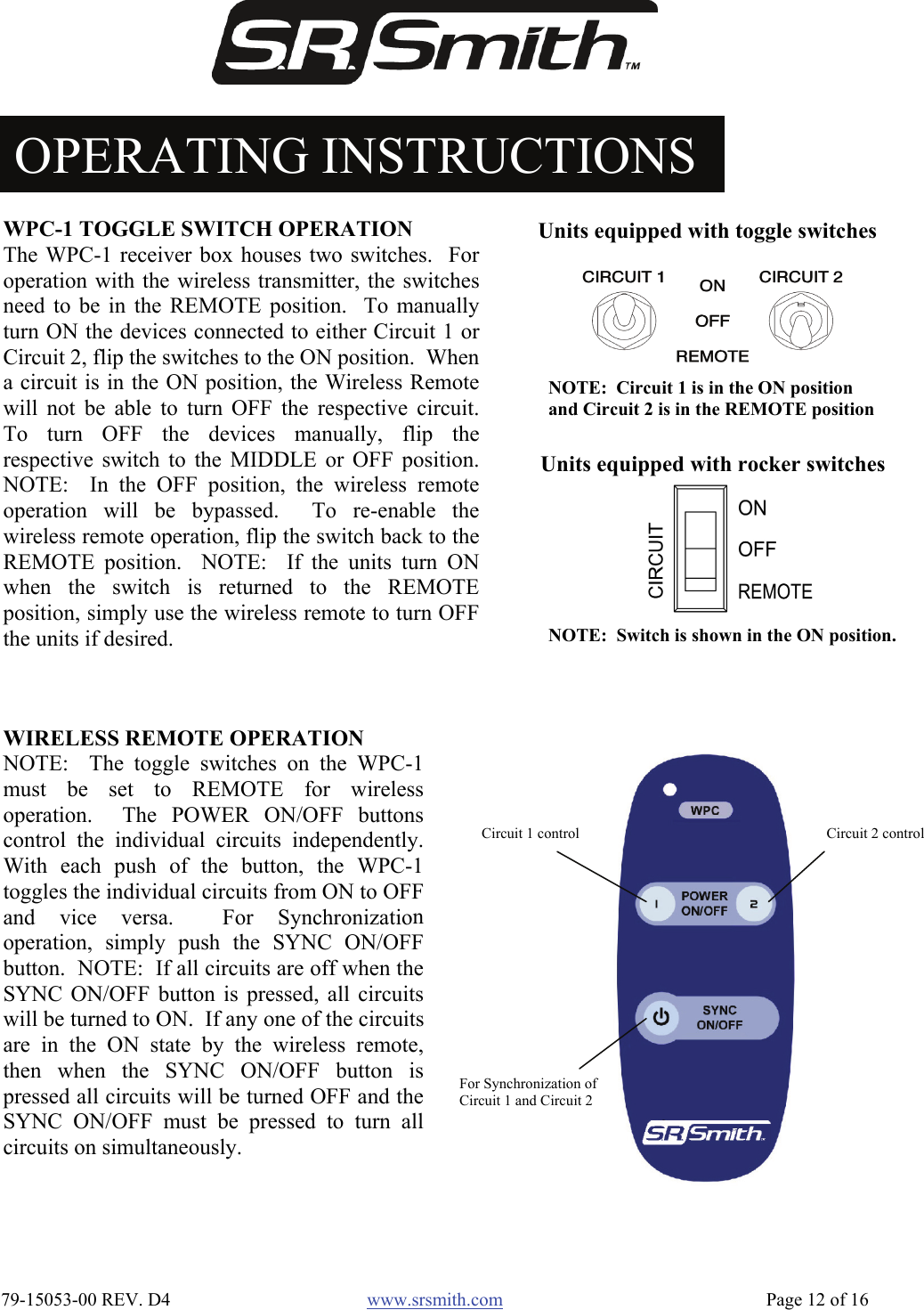  79-15053-00 REV. D4  www.srsmith.com   Page 12 of 16 OPERATING INSTRUCTIONS WIRELESS REMOTE OPERATION NOTE:  The toggle switches on the WPC-1must be set to REMOTE for wirelessoperation.  The POWER ON/OFF buttonscontrol the individual circuits independently.With each push of the button, the WPC-1toggles the individual circuits from ON to OFFand vice versa.  For Synchronizationoperation, simply push the SYNC ON/OFFbutton.  NOTE:  If all circuits are off when theSYNC ON/OFF button is pressed, all circuitswill be turned to ON.  If any one of the circuitsare in the ON state by the wireless remote,then when the SYNC ON/OFF button ispressed all circuits will be turned OFF and theSYNC ON/OFF must be pressed to turn allcircuits on simultaneously. WPC-1 TOGGLE SWITCH OPERATION The WPC-1 receiver box houses two switches.  Foroperation with the wireless transmitter, the switchesneed to be in the REMOTE position.  To manuallyturn ON the devices connected to either Circuit 1 orCircuit 2, flip the switches to the ON position.  Whena circuit is in the ON position, the Wireless Remotewill not be able to turn OFF the respective circuit.To turn OFF the devices manually, flip therespective switch to the MIDDLE or OFF position.NOTE:  In the OFF position, the wireless remoteoperation will be bypassed.  To re-enable thewireless remote operation, flip the switch back to theREMOTE position.  NOTE:  If the units turn ONwhen the switch is returned to the REMOTEposition, simply use the wireless remote to turn OFFthe units if desired. NOTE:  Circuit 1 is in the ON position and Circuit 2 is in the REMOTE positionUnits equipped with toggle switchesNOTE:  Switch is shown in the ON position.Units equipped with rocker switchesCircuit 1 control  Circuit 2 control For Synchronization of Circuit 1 and Circuit 2 