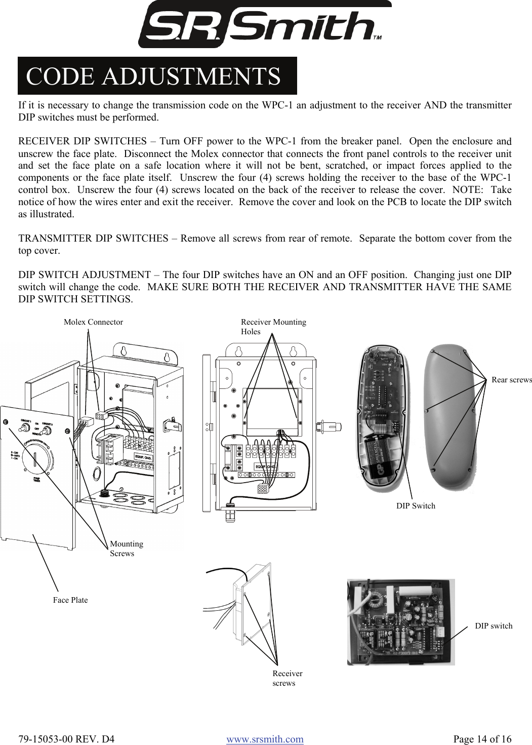  79-15053-00 REV. D4  www.srsmith.com   Page 14 of 16 CODE ADJUSTMENTS If it is necessary to change the transmission code on the WPC-1 an adjustment to the receiver AND the transmitterDIP switches must be performed.  RECEIVER DIP SWITCHES – Turn OFF power to the WPC-1 from the breaker panel.  Open the enclosure andunscrew the face plate.  Disconnect the Molex connector that connects the front panel controls to the receiver unitand set the face plate on a safe location where it will not be bent, scratched, or impact forces applied to thecomponents or the face plate itself.  Unscrew the four (4) screws holding the receiver to the base of the WPC-1control box.  Unscrew the four (4) screws located on the back of the receiver to release the cover.  NOTE:  Takenotice of how the wires enter and exit the receiver.  Remove the cover and look on the PCB to locate the DIP switchas illustrated.  TRANSMITTER DIP SWITCHES – Remove all screws from rear of remote.  Separate the bottom cover from thetop cover.  DIP SWITCH ADJUSTMENT – The four DIP switches have an ON and an OFF position.  Changing just one DIPswitch will change the code.  MAKE SURE BOTH THE RECEIVER AND TRANSMITTER HAVE THE SAMEDIP SWITCH SETTINGS. Face Plate Molex Connector Mounting Screws Receiver Mounting Holes Receiver screws DIP switch DIP Switch Rear screws