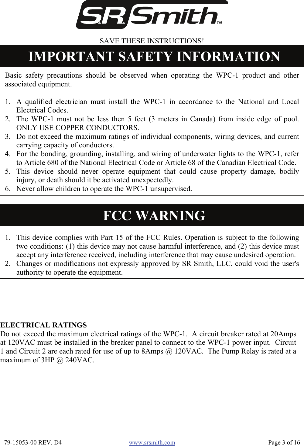  79-15053-00 REV. D4  www.srsmith.com   Page 3 of 16  Basic safety precautions should be observed when operating the WPC-1 product and other associated equipment.  1. A qualified electrician must install the WPC-1 in accordance to the National and Local Electrical Codes. 2. The WPC-1 must not be less then 5 feet (3 meters in Canada) from inside edge of pool.  ONLY USE COPPER CONDUCTORS. 3. Do not exceed the maximum ratings of individual components, wiring devices, and current carrying capacity of conductors. 4. For the bonding, grounding, installing, and wiring of underwater lights to the WPC-1, refer to Article 680 of the National Electrical Code or Article 68 of the Canadian Electrical Code. 5. This device should never operate equipment that could cause property damage, bodily injury, or death should it be activated unexpectedly. 6. Never allow children to operate the WPC-1 unsupervised.IMPORTANT SAFETY INFORMATION ELECTRICAL RATINGS Do not exceed the maximum electrical ratings of the WPC-1.  A circuit breaker rated at 20Ampsat 120VAC must be installed in the breaker panel to connect to the WPC-1 power input.  Circuit1 and Circuit 2 are each rated for use of up to 8Amps @ 120VAC.  The Pump Relay is rated at amaximum of 3HP @ 240VAC. SAVE THESE INSTRUCTIONS! 1. This device complies with Part 15 of the FCC Rules. Operation is subject to the following two conditions: (1) this device may not cause harmful interference, and (2) this device must accept any interference received, including interference that may cause undesired operation. 2. Changes or modifications not expressly approved by SR Smith, LLC. could void the user&apos;s authority to operate the equipment.FCC WARNING 