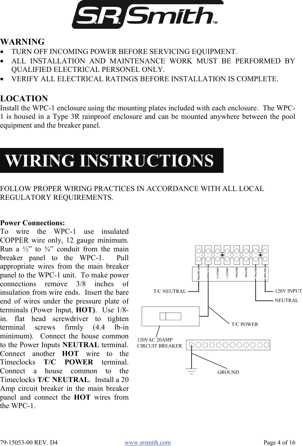  79-15053-00 REV. D4  www.srsmith.com   Page 4 of 16 WARNING • TURN OFF INCOMING POWER BEFORE SERVICING EQUIPMENT.  • ALL INSTALLATION AND MAINTENANCE WORK MUST BE PERFORMED BYQUALIFIED ELECTRICAL PERSONEL ONLY. • VERIFY ALL ELECTRICAL RATINGS BEFORE INSTALLATION IS COMPLETE. FOLLOW PROPER WIRING PRACTICES IN ACCORDANCE WITH ALL LOCAL REGULATORY REQUIREMENTS. WIRING INSTRUCTIONSLOCATION Install the WPC-1 enclosure using the mounting plates included with each enclosure.  The WPC-1 is housed in a Type 3R rainproof enclosure and can be mounted anywhere between the poolequipment and the breaker panel. Power Connections:  To wire the WPC-1 use insulatedCOPPER wire only, 12 gauge minimum.Run a ½” to ¾” conduit from the mainbreaker panel to the WPC-1.  Pullappropriate wires from the main breakerpanel to the WPC-1 unit.  To make powerconnections remove 3/8 inches ofinsulation from wire ends.  Insert the bareend of wires under the pressure plate ofterminals (Power Input, HOT).  Use 1/8-in. flat head screwdriver to tightenterminal screws firmly (4.4 lb-inminimum).  Connect the house commonto the Power Inputs NEUTRAL terminal.Connect another HOT  wire to theTimeclocks  T/C POWER terminal.Connect a house common to theTimeclocks T/C NEUTRAL.  Install a 20Amp circuit breaker in the main breakerpanel and connect the HOT wires fromthe WPC-1. GROUND T/C POWER T/C NEUTRAL 120V INPUT NEUTRAL 120VAC 20AMP CIRCUIT BREAKER