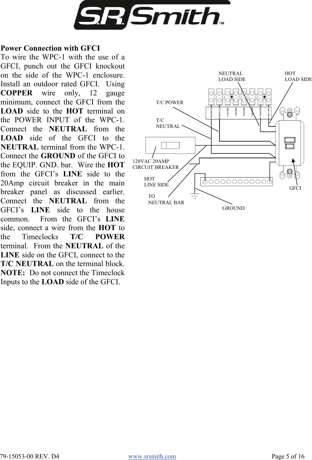  79-15053-00 REV. D4  www.srsmith.com   Page 5 of 16 Power Connection with GFCI To wire the WPC-1 with the use of aGFCI, punch out the GFCI knockouton the side of the WPC-1 enclosure.Install an outdoor rated GFCI.  UsingCOPPER wire only, 12 gaugeminimum, connect the GFCI from theLOAD side to the HOT terminal onthe POWER INPUT of the WPC-1.Connect the NEUTRAL from theLOAD side of the GFCI to theNEUTRAL terminal from the WPC-1.Connect the GROUND of the GFCI tothe EQUIP. GND. bar.  Wire the HOTfrom the GFCI’s LINE side to the20Amp circuit breaker in the mainbreaker panel as discussed earlier.Connect the NEUTRAL from theGFCI’s  LINE side to the housecommon.  From the GFCI’s LINEside, connect a wire from the HOT tothe Timeclocks T/C POWERterminal.  From the NEUTRAL of theLINE side on the GFCI, connect to theT/C NEUTRAL on the terminal block.NOTE:  Do not connect the TimeclockInputs to the LOAD side of the GFCI. TO NEUTRAL BAR HOT LINE SIDE GROUND T/C NEUTRAL T/C POWER HOT LOAD SIDE  NEUTRAL LOAD SIDE GFCI 120VAC 20AMP CIRCUIT BREAKER