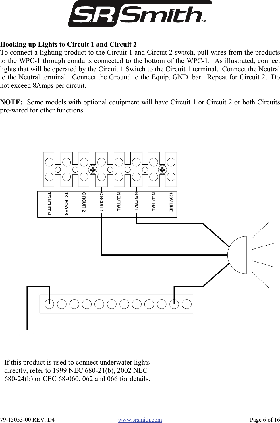  79-15053-00 REV. D4  www.srsmith.com   Page 6 of 16 Hooking up Lights to Circuit 1 and Circuit 2 To connect a lighting product to the Circuit 1 and Circuit 2 switch, pull wires from the productsto the WPC-1 through conduits connected to the bottom of the WPC-1.  As illustrated, connectlights that will be operated by the Circuit 1 Switch to the Circuit 1 terminal.  Connect the Neutralto the Neutral terminal.  Connect the Ground to the Equip. GND. bar.  Repeat for Circuit 2.  Donot exceed 8Amps per circuit.  NOTE:  Some models with optional equipment will have Circuit 1 or Circuit 2 or both Circuitspre-wired for other functions. If this product is used to connect underwater lights directly, refer to 1999 NEC 680-21(b), 2002 NEC 680-24(b) or CEC 68-060, 062 and 066 for details. 