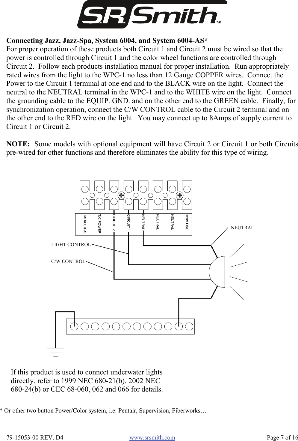  79-15053-00 REV. D4  www.srsmith.com   Page 7 of 16 * Or other two button Power/Color system, i.e. Pentair, Supervision, Fiberworks… If this product is used to connect underwater lights directly, refer to 1999 NEC 680-21(b), 2002 NEC 680-24(b) or CEC 68-060, 062 and 066 for details. Connecting Jazz, Jazz-Spa, System 6004, and System 6004-AS* For proper operation of these products both Circuit 1 and Circuit 2 must be wired so that the power is controlled through Circuit 1 and the color wheel functions are controlled through Circuit 2.  Follow each products installation manual for proper installation.  Run appropriately rated wires from the light to the WPC-1 no less than 12 Gauge COPPER wires.  Connect the Power to the Circuit 1 terminal at one end and to the BLACK wire on the light.  Connect the neutral to the NEUTRAL terminal in the WPC-1 and to the WHITE wire on the light.  Connect the grounding cable to the EQUIP. GND. and on the other end to the GREEN cable.  Finally, for synchronization operation, connect the C/W CONTROL cable to the Circuit 2 terminal and on the other end to the RED wire on the light.  You may connect up to 8Amps of supply current to Circuit 1 or Circuit 2.  NOTE:  Some models with optional equipment will have Circuit 2 or Circuit 1 or both Circuitspre-wired for other functions and therefore eliminates the ability for this type of wiring. NEUTRAL LIGHT CONTROL C/W CONTROL 