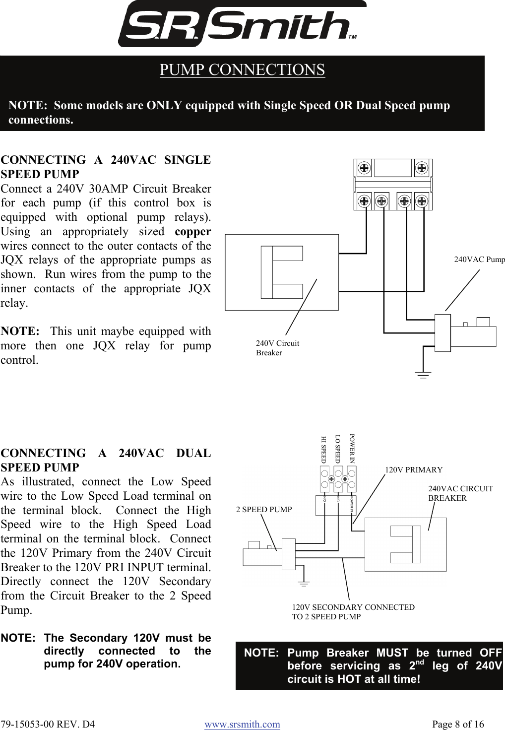  79-15053-00 REV. D4  www.srsmith.com   Page 8 of 16 PUMP CONNECTIONS  NOTE:  Some models are ONLY equipped with Single Speed OR Dual Speed pump  connections. CONNECTING A 240VAC SINGLESPEED PUMP Connect a 240V 30AMP Circuit Breakerfor each pump (if this control box isequipped with optional pump relays).Using an appropriately sized copperwires connect to the outer contacts of theJQX relays of the appropriate pumps asshown.  Run wires from the pump to theinner contacts of the appropriate JQXrelay.  NOTE:  This unit maybe equipped withmore then one JQX relay for pumpcontrol. 240V Circuit Breaker 240VAC PumpCONNECTING A 240VAC DUALSPEED PUMP As illustrated, connect the Low Speedwire to the Low Speed Load terminal onthe terminal block.  Connect the HighSpeed wire to the High Speed Loadterminal on the terminal block.  Connectthe 120V Primary from the 240V CircuitBreaker to the 120V PRI INPUT terminal.Directly connect the 120V Secondaryfrom the Circuit Breaker to the 2 SpeedPump.  NOTE:  The Secondary 120V must bedirectly connected to thepump for 240V operation. 120V SECONDARY CONNECTED TO 2 SPEED PUMP 240VAC CIRCUIT BREAKER 2 SPEED PUMP POWER INLO SPEEDHI SPEED120V PRIMARY NOTE: Pump Breaker MUST be turned OFFbefore servicing as 2nd leg of 240Vcircuit is HOT at all time! 