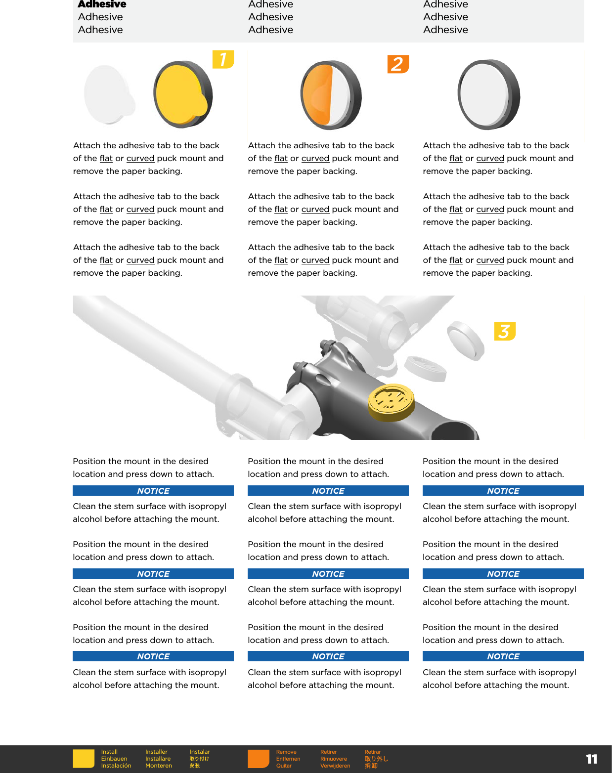 11InstallEinbauenInstalaciónInstallerInstallare MonterenInstalarAdhesive Adhesive AdhesiveAdhesive Adhesive AdhesiveAdhesive Adhesive AdhesiveAttach the adhesive tab to the back of the flat or curved puck mount and remove the paper backing. Attach the adhesive tab to the back of the flat or curved puck mount and remove the paper backing.Attach the adhesive tab to the back of the flat or curved puck mount and remove the paper backing.Attach the adhesive tab to the back of the flat or curved puck mount and remove the paper backing.Attach the adhesive tab to the back of the flat or curved puck mount and remove the paper backing.Attach the adhesive tab to the back of the flat or curved puck mount and remove the paper backing.Attach the adhesive tab to the back of the flat or curved puck mount and remove the paper backing.Attach the adhesive tab to the back of the flat or curved puck mount and remove the paper backing.Attach the adhesive tab to the back of the flat or curved puck mount and remove the paper backing.Position the mount in the desired location and press down to attach.NOTICEClean the stem surface with isopropyl alcohol before attaching the mount.Position the mount in the desired location and press down to attach.NOTICEClean the stem surface with isopropyl alcohol before attaching the mount.Position the mount in the desired location and press down to attach.NOTICEClean the stem surface with isopropyl alcohol before attaching the mount.Position the mount in the desired location and press down to attach.NOTICEClean the stem surface with isopropyl alcohol before attaching the mount.Position the mount in the desired location and press down to attach.NOTICEClean the stem surface with isopropyl alcohol before attaching the mount.Position the mount in the desired location and press down to attach.NOTICEClean the stem surface with isopropyl alcohol before attaching the mount.Position the mount in the desired location and press down to attach.NOTICEClean the stem surface with isopropyl alcohol before attaching the mount.Position the mount in the desired location and press down to attach.NOTICEClean the stem surface with isopropyl alcohol before attaching the mount.Position the mount in the desired location and press down to attach.NOTICEClean the stem surface with isopropyl alcohol before attaching the mount.Remove Retirer RetirarEntfernen Rimuovere 取り外しQuitar Verwijderen 拆卸123