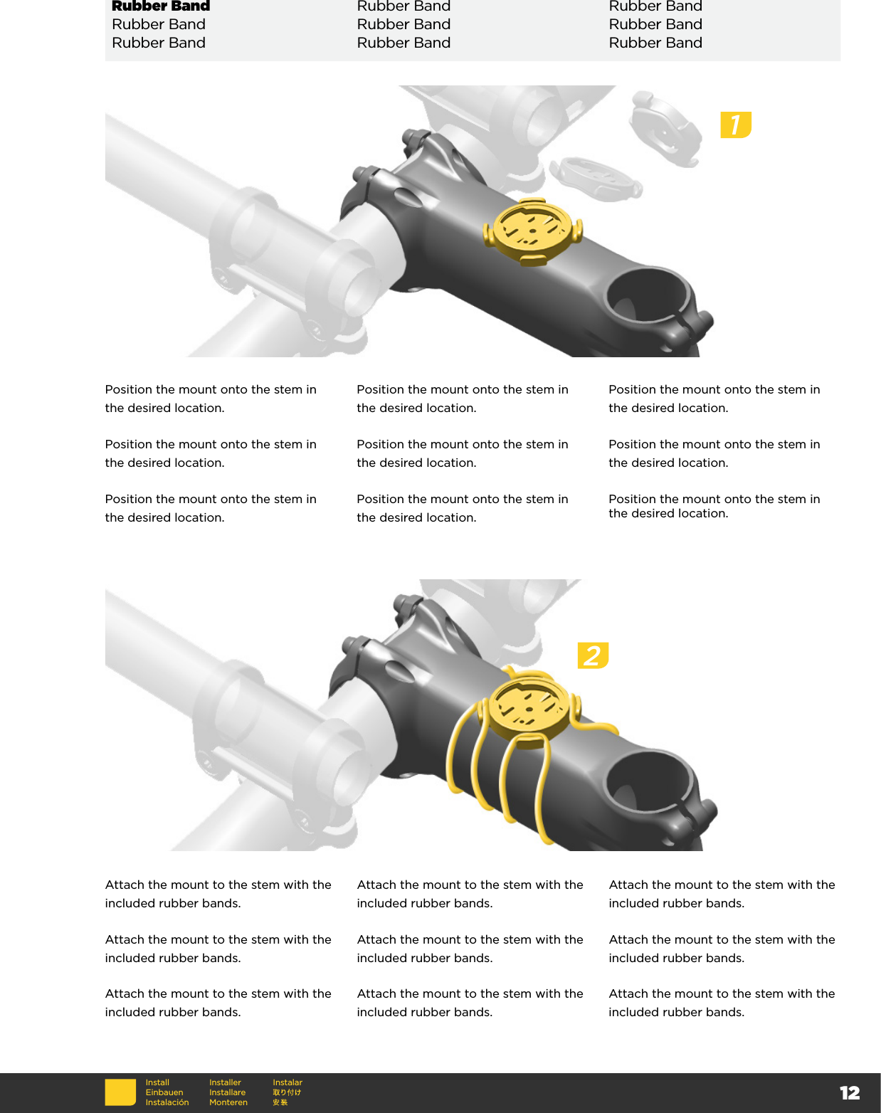 12InstallEinbauenInstalaciónInstallerInstallare MonterenInstalarRubber Band Rubber Band Rubber BandRubber Band Rubber Band Rubber BandRubber Band Rubber Band Rubber BandPosition the mount onto the stem in the desired location.Position the mount onto the stem in the desired location.Position the mount onto the stem in the desired location.Position the mount onto the stem in the desired location.Position the mount onto the stem in the desired location.Position the mount onto the stem in the desired location.Position the mount onto the stem in the desired location.Position the mount onto the stem in the desired location.Position the mount onto the stem in the desired location.Attach the mount to the stem with the included rubber bands.Attach the mount to the stem with the included rubber bands.Attach the mount to the stem with the included rubber bands.Attach the mount to the stem with the included rubber bands.Attach the mount to the stem with the included rubber bands.Attach the mount to the stem with the included rubber bands.Attach the mount to the stem with the included rubber bands.Attach the mount to the stem with the included rubber bands.Attach the mount to the stem with the included rubber bands.12