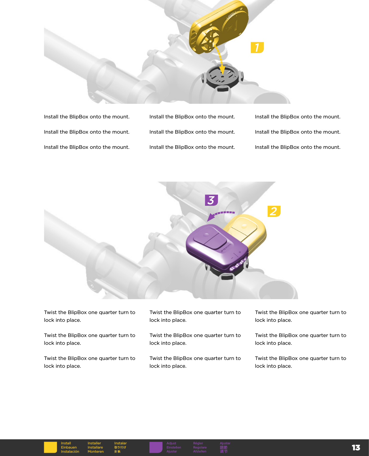 13InstallEinbauenInstalaciónInstallerInstallare MonterenInstalarInstall the BlipBox onto the mount. Install the BlipBox onto the mount. Install the BlipBox onto the mount.Install the BlipBox onto the mount. Install the BlipBox onto the mount. Install the BlipBox onto the mount.Install the BlipBox onto the mount. Install the BlipBox onto the mount. Install the BlipBox onto the mount.Twist the BlipBox one quarter turn to lock into place.Twist the BlipBox one quarter turn to lock into place.Twist the BlipBox one quarter turn to lock into place.Twist the BlipBox one quarter turn to lock into place.Twist the BlipBox one quarter turn to lock into place.Twist the BlipBox one quarter turn to lock into place.Twist the BlipBox one quarter turn to lock into place.Twist the BlipBox one quarter turn to lock into place.Twist the BlipBox one quarter turn to lock into place.123Adjust Régler AjustarEinstellen Regolare 調節Ajustar Afstellen 调节