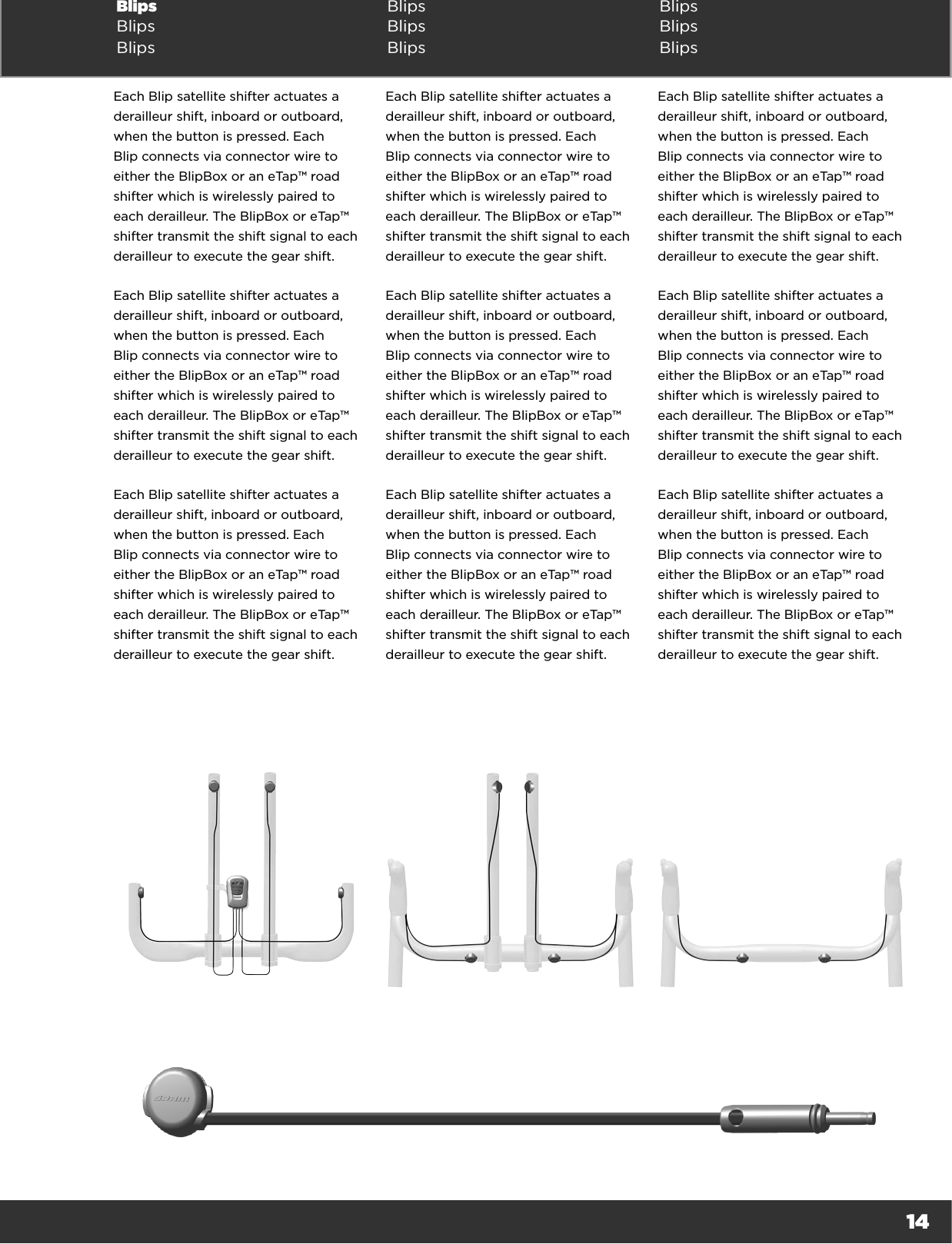 14Blips  Blips BlipsBlips Blips BlipsBlips Blips BlipsEach Blip satellite shifter actuates a derailleur shift, inboard or outboard, when the button is pressed. Each Blip connects via connector wire to either the BlipBox or an eTap™ road shifter which is wirelessly paired to each derailleur. The BlipBox or eTap™ shifter transmit the shift signal to each derailleur to execute the gear shift.Each Blip satellite shifter actuates a derailleur shift, inboard or outboard, when the button is pressed. Each Blip connects via connector wire to either the BlipBox or an eTap™ road shifter which is wirelessly paired to each derailleur. The BlipBox or eTap™ shifter transmit the shift signal to each derailleur to execute the gear shift.Each Blip satellite shifter actuates a derailleur shift, inboard or outboard, when the button is pressed. Each Blip connects via connector wire to either the BlipBox or an eTap™ road shifter which is wirelessly paired to each derailleur. The BlipBox or eTap™ shifter transmit the shift signal to each derailleur to execute the gear shift.Each Blip satellite shifter actuates a derailleur shift, inboard or outboard, when the button is pressed. Each Blip connects via connector wire to either the BlipBox or an eTap™ road shifter which is wirelessly paired to each derailleur. The BlipBox or eTap™ shifter transmit the shift signal to each derailleur to execute the gear shift.Each Blip satellite shifter actuates a derailleur shift, inboard or outboard, when the button is pressed. Each Blip connects via connector wire to either the BlipBox or an eTap™ road shifter which is wirelessly paired to each derailleur. The BlipBox or eTap™ shifter transmit the shift signal to each derailleur to execute the gear shift.Each Blip satellite shifter actuates a derailleur shift, inboard or outboard, when the button is pressed. Each Blip connects via connector wire to either the BlipBox or an eTap™ road shifter which is wirelessly paired to each derailleur. The BlipBox or eTap™ shifter transmit the shift signal to each derailleur to execute the gear shift.Each Blip satellite shifter actuates a derailleur shift, inboard or outboard, when the button is pressed. Each Blip connects via connector wire to either the BlipBox or an eTap™ road shifter which is wirelessly paired to each derailleur. The BlipBox or eTap™ shifter transmit the shift signal to each derailleur to execute the gear shift.Each Blip satellite shifter actuates a derailleur shift, inboard or outboard, when the button is pressed. Each Blip connects via connector wire to either the BlipBox or an eTap™ road shifter which is wirelessly paired to each derailleur. The BlipBox or eTap™ shifter transmit the shift signal to each derailleur to execute the gear shift.Each Blip satellite shifter actuates a derailleur shift, inboard or outboard, when the button is pressed. Each Blip connects via connector wire to either the BlipBox or an eTap™ road shifter which is wirelessly paired to each derailleur. The BlipBox or eTap™ shifter transmit the shift signal to each derailleur to execute the gear shift.