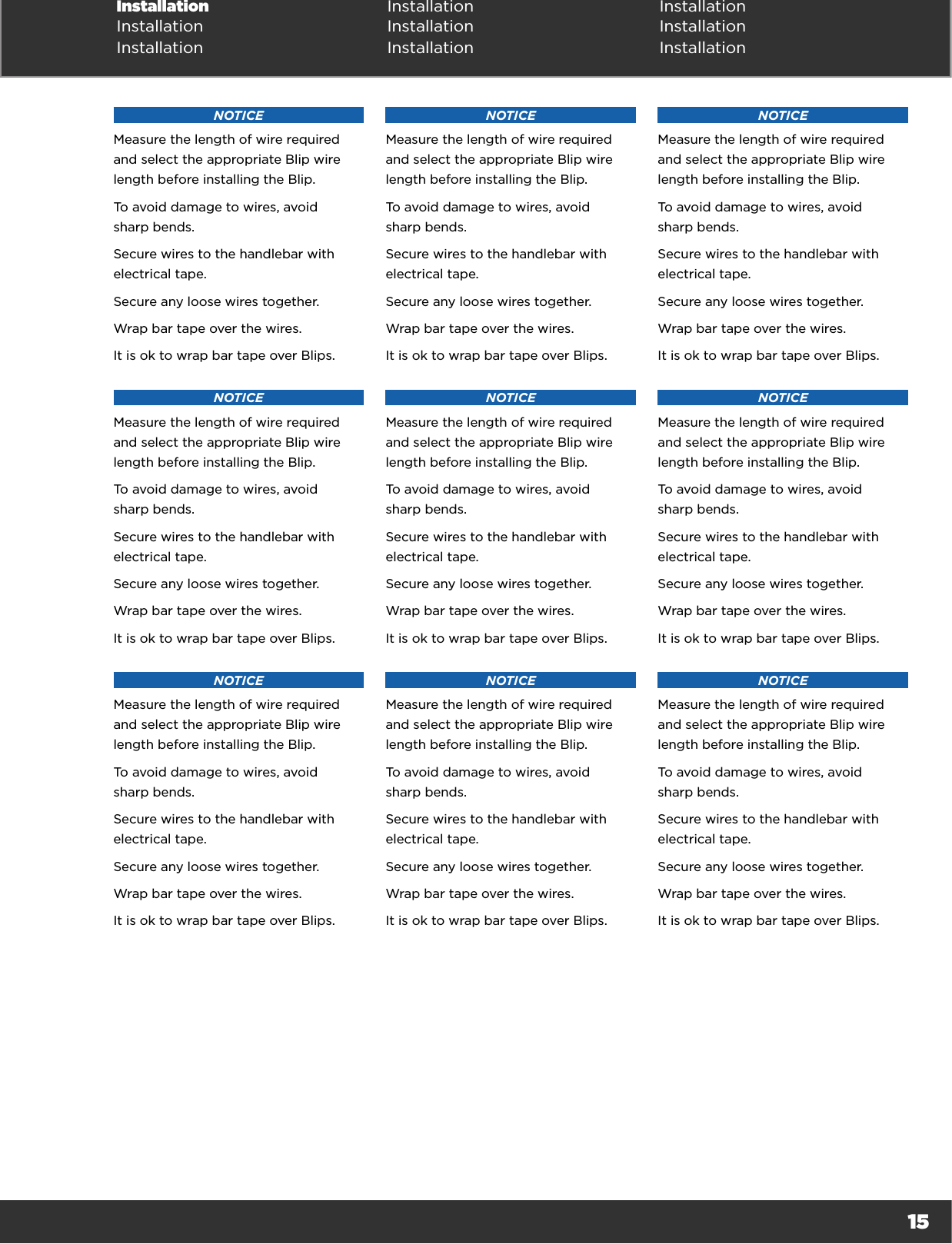 15Installation Installation InstallationInstallation Installation InstallationInstallation Installation InstallationNOTICEMeasure the length of wire required and select the appropriate Blip wire length before installing the Blip.To avoid damage to wires, avoid  sharp bends.Secure wires to the handlebar with electrical tape.Secure any loose wires together.Wrap bar tape over the wires.It is ok to wrap bar tape over Blips.NOTICEMeasure the length of wire required and select the appropriate Blip wire length before installing the Blip.To avoid damage to wires, avoid  sharp bends.Secure wires to the handlebar with electrical tape.Secure any loose wires together.Wrap bar tape over the wires.It is ok to wrap bar tape over Blips.NOTICEMeasure the length of wire required and select the appropriate Blip wire length before installing the Blip.To avoid damage to wires, avoid  sharp bends.Secure wires to the handlebar with electrical tape.Secure any loose wires together.Wrap bar tape over the wires.It is ok to wrap bar tape over Blips.NOTICEMeasure the length of wire required and select the appropriate Blip wire length before installing the Blip.To avoid damage to wires, avoid  sharp bends.Secure wires to the handlebar with electrical tape.Secure any loose wires together.Wrap bar tape over the wires.It is ok to wrap bar tape over Blips.NOTICEMeasure the length of wire required and select the appropriate Blip wire length before installing the Blip.To avoid damage to wires, avoid  sharp bends.Secure wires to the handlebar with electrical tape.Secure any loose wires together.Wrap bar tape over the wires.It is ok to wrap bar tape over Blips.NOTICEMeasure the length of wire required and select the appropriate Blip wire length before installing the Blip.To avoid damage to wires, avoid  sharp bends.Secure wires to the handlebar with electrical tape.Secure any loose wires together.Wrap bar tape over the wires.It is ok to wrap bar tape over Blips.NOTICEMeasure the length of wire required and select the appropriate Blip wire length before installing the Blip.To avoid damage to wires, avoid  sharp bends.Secure wires to the handlebar with electrical tape.Secure any loose wires together.Wrap bar tape over the wires.It is ok to wrap bar tape over Blips.NOTICEMeasure the length of wire required and select the appropriate Blip wire length before installing the Blip.To avoid damage to wires, avoid  sharp bends.Secure wires to the handlebar with electrical tape.Secure any loose wires together.Wrap bar tape over the wires.It is ok to wrap bar tape over Blips.NOTICEMeasure the length of wire required and select the appropriate Blip wire length before installing the Blip.To avoid damage to wires, avoid  sharp bends.Secure wires to the handlebar with electrical tape.Secure any loose wires together.Wrap bar tape over the wires.It is ok to wrap bar tape over Blips.