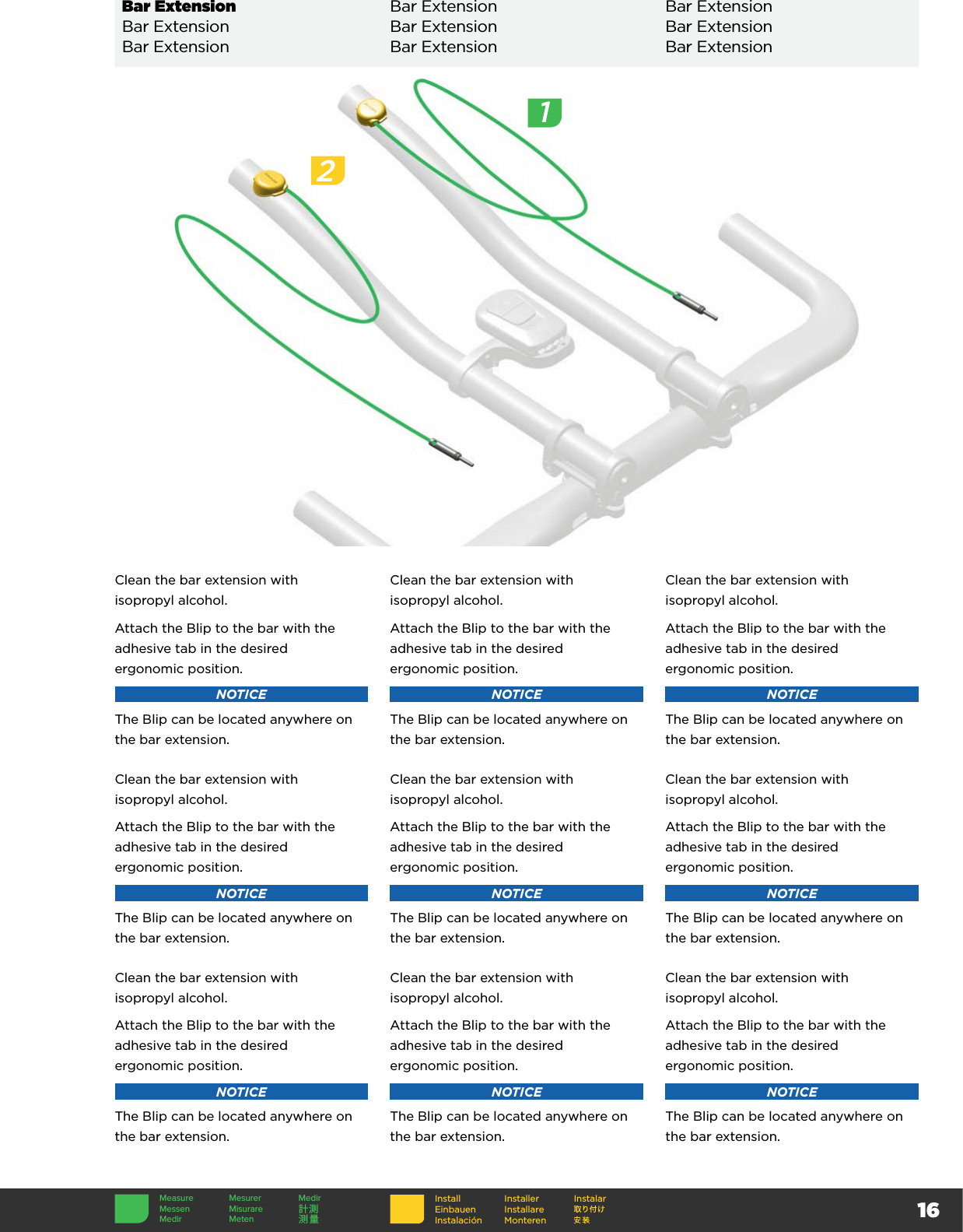 16InstallEinbauenInstalaciónInstallerInstallare MonterenInstalarBar Extension Bar Extension Bar ExtensionBar Extension Bar Extension Bar ExtensionBar Extension Bar Extension Bar ExtensionClean the bar extension with  isopropyl alcohol.Attach the Blip to the bar with the adhesive tab in the desired  ergonomic position.NOTICEThe Blip can be located anywhere on the bar extension.Clean the bar extension with  isopropyl alcohol.Attach the Blip to the bar with the adhesive tab in the desired  ergonomic position.NOTICEThe Blip can be located anywhere on the bar extension.Clean the bar extension with  isopropyl alcohol.Attach the Blip to the bar with the adhesive tab in the desired  ergonomic position.NOTICEThe Blip can be located anywhere on the bar extension.Clean the bar extension with  isopropyl alcohol.Attach the Blip to the bar with the adhesive tab in the desired  ergonomic position.NOTICEThe Blip can be located anywhere on the bar extension.Clean the bar extension with  isopropyl alcohol.Attach the Blip to the bar with the adhesive tab in the desired  ergonomic position.NOTICEThe Blip can be located anywhere on the bar extension.Clean the bar extension with  isopropyl alcohol.Attach the Blip to the bar with the adhesive tab in the desired  ergonomic position.NOTICEThe Blip can be located anywhere on the bar extension.Clean the bar extension with  isopropyl alcohol.Attach the Blip to the bar with the adhesive tab in the desired  ergonomic position.NOTICEThe Blip can be located anywhere on the bar extension.Clean the bar extension with  isopropyl alcohol.Attach the Blip to the bar with the adhesive tab in the desired  ergonomic position.NOTICEThe Blip can be located anywhere on the bar extension.Clean the bar extension with  isopropyl alcohol.Attach the Blip to the bar with the adhesive tab in the desired  ergonomic position.NOTICEThe Blip can be located anywhere on the bar extension.2Measure Mesurer MedirMessen Misurare 計測Medir Meten 测量1