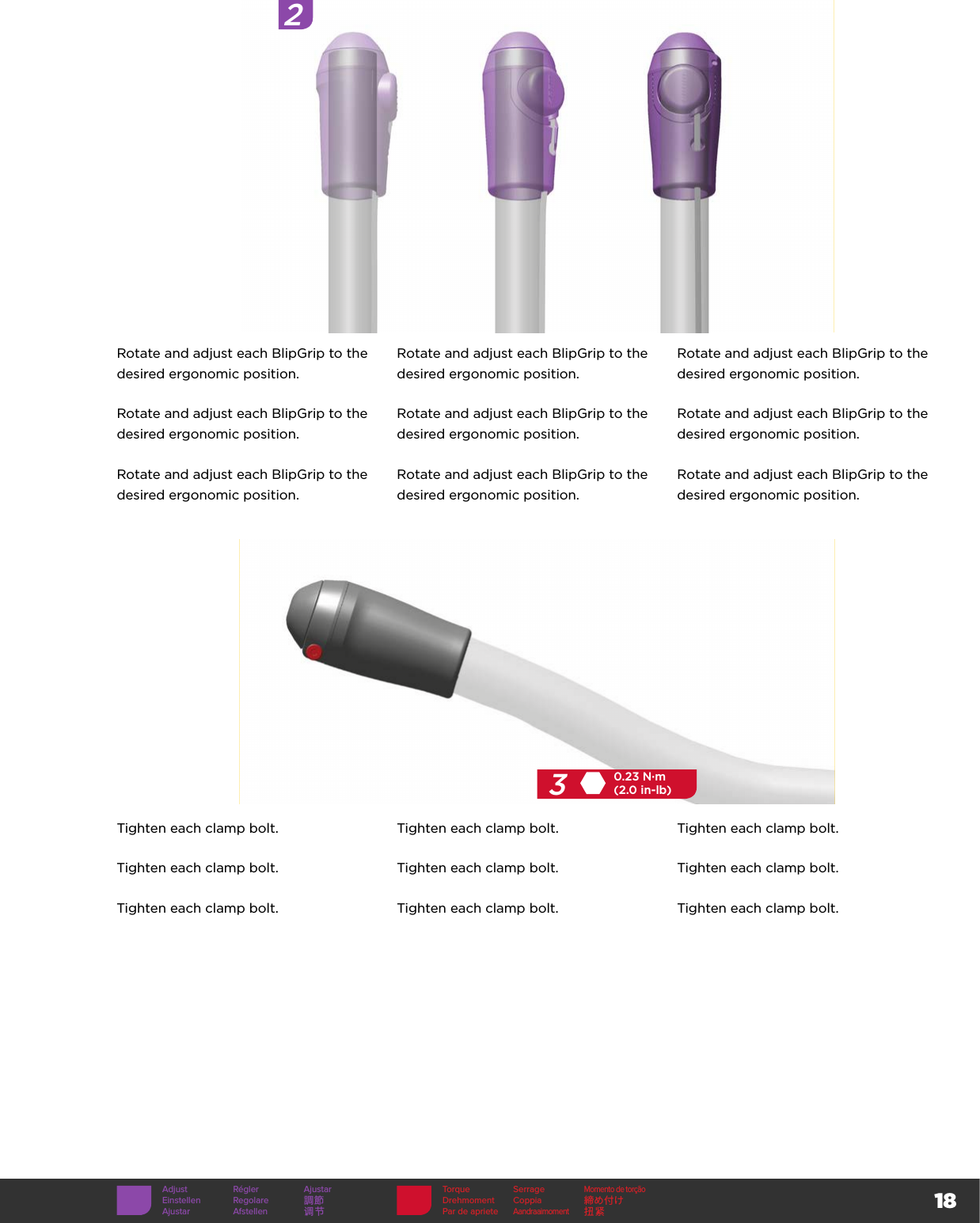 18Torque SerrageMomento de torçãoDrehmoment Coppia 締め付けPar de aprieteAandraaimoment扭紧320.23 N·m(2.0 in-lb)2Rotate and adjust each BlipGrip to the desired ergonomic position.Rotate and adjust each BlipGrip to the desired ergonomic position.Rotate and adjust each BlipGrip to the desired ergonomic position.Rotate and adjust each BlipGrip to the desired ergonomic position.Rotate and adjust each BlipGrip to the desired ergonomic position.Rotate and adjust each BlipGrip to the desired ergonomic position.Rotate and adjust each BlipGrip to the desired ergonomic position.Rotate and adjust each BlipGrip to the desired ergonomic position.Rotate and adjust each BlipGrip to the desired ergonomic position.Tighten each clamp bolt. Tighten each clamp bolt. Tighten each clamp bolt.Tighten each clamp bolt. Tighten each clamp bolt. Tighten each clamp bolt.Tighten each clamp bolt. Tighten each clamp bolt. Tighten each clamp bolt.Adjust Régler AjustarEinstellen Regolare 調節Ajustar Afstellen 调节