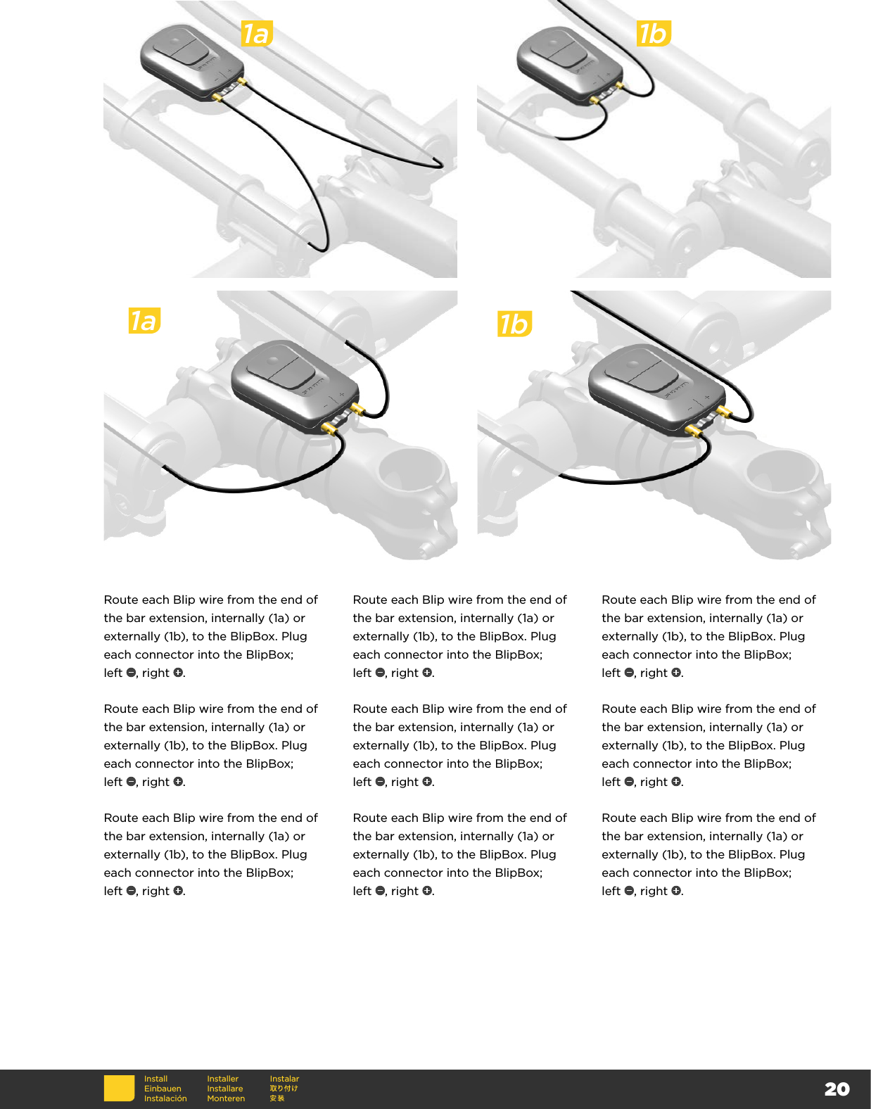 20Route each Blip wire from the end of the bar extension, internally (1a) or externally (1b), to the BlipBox. Plug each connector into the BlipBox;  left  , right  .Route each Blip wire from the end of the bar extension, internally (1a) or externally (1b), to the BlipBox. Plug each connector into the BlipBox;  left  , right  .Route each Blip wire from the end of the bar extension, internally (1a) or externally (1b), to the BlipBox. Plug each connector into the BlipBox;  left  , right  .Route each Blip wire from the end of the bar extension, internally (1a) or externally (1b), to the BlipBox. Plug each connector into the BlipBox;  left  , right  .Route each Blip wire from the end of the bar extension, internally (1a) or externally (1b), to the BlipBox. Plug each connector into the BlipBox;  left  , right  .Route each Blip wire from the end of the bar extension, internally (1a) or externally (1b), to the BlipBox. Plug each connector into the BlipBox;  left  , right  .Route each Blip wire from the end of the bar extension, internally (1a) or externally (1b), to the BlipBox. Plug each connector into the BlipBox;  left  , right  .Route each Blip wire from the end of the bar extension, internally (1a) or externally (1b), to the BlipBox. Plug each connector into the BlipBox;  left  , right  .Route each Blip wire from the end of the bar extension, internally (1a) or externally (1b), to the BlipBox. Plug each connector into the BlipBox;  left  , right  .1a 1bInstallEinbauenInstalaciónInstallerInstallare MonterenInstalar1a 1b