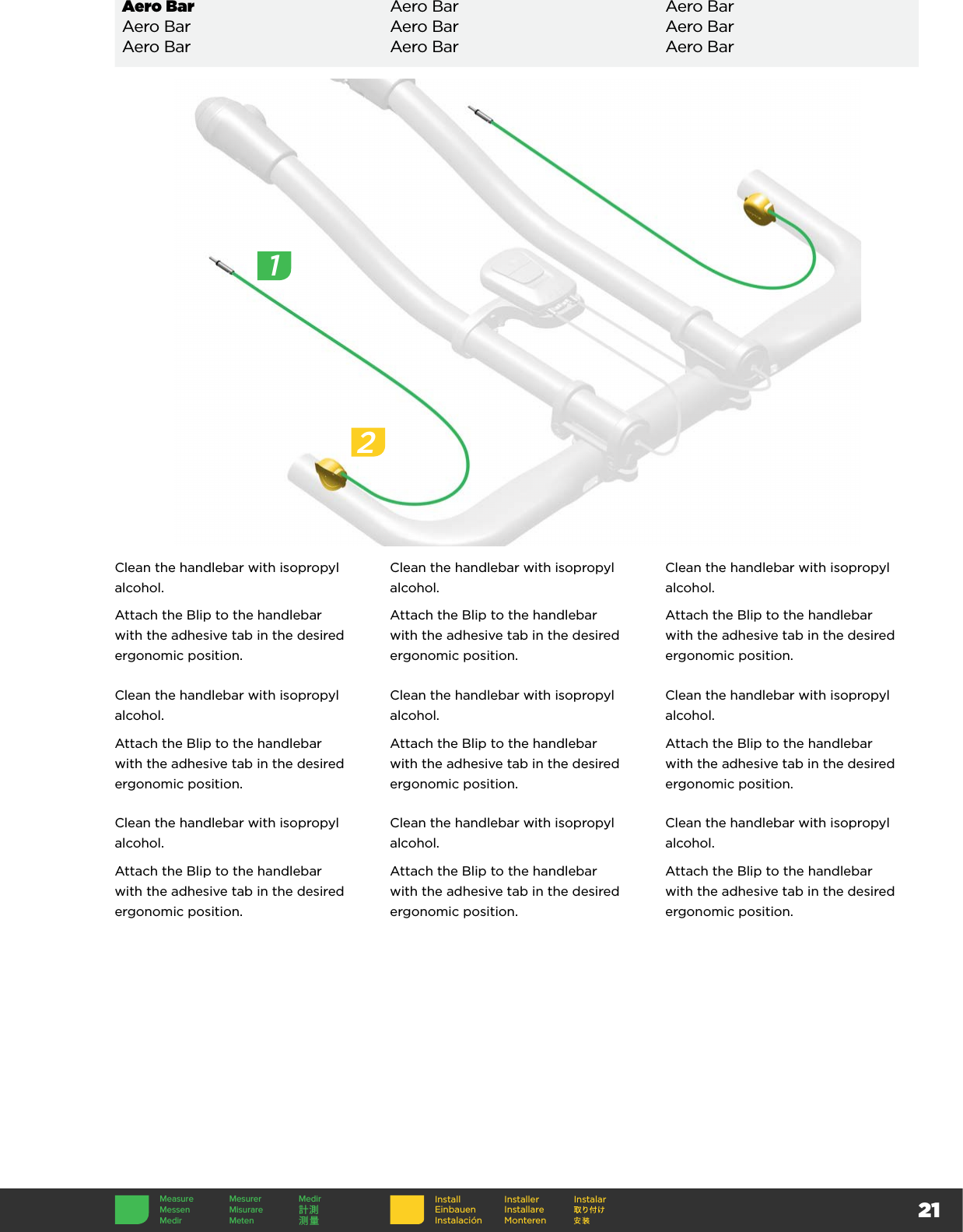 2112Clean the handlebar with isopropyl alcohol.Attach the Blip to the handlebar with the adhesive tab in the desired ergonomic position.Clean the handlebar with isopropyl alcohol.Attach the Blip to the handlebar with the adhesive tab in the desired ergonomic position.Clean the handlebar with isopropyl alcohol.Attach the Blip to the handlebar with the adhesive tab in the desired ergonomic position.Clean the handlebar with isopropyl alcohol.Attach the Blip to the handlebar with the adhesive tab in the desired ergonomic position.Clean the handlebar with isopropyl alcohol.Attach the Blip to the handlebar with the adhesive tab in the desired ergonomic position.Clean the handlebar with isopropyl alcohol.Attach the Blip to the handlebar with the adhesive tab in the desired ergonomic position.Clean the handlebar with isopropyl alcohol.Attach the Blip to the handlebar with the adhesive tab in the desired ergonomic position.Clean the handlebar with isopropyl alcohol.Attach the Blip to the handlebar with the adhesive tab in the desired ergonomic position.Clean the handlebar with isopropyl alcohol.Attach the Blip to the handlebar with the adhesive tab in the desired ergonomic position.Aero Bar Aero Bar Aero BarAero Bar Aero Bar Aero BarAero Bar Aero Bar Aero BarInstallEinbauenInstalaciónInstallerInstallare MonterenInstalarMeasure Mesurer MedirMessen Misurare 計測Medir Meten 测量1