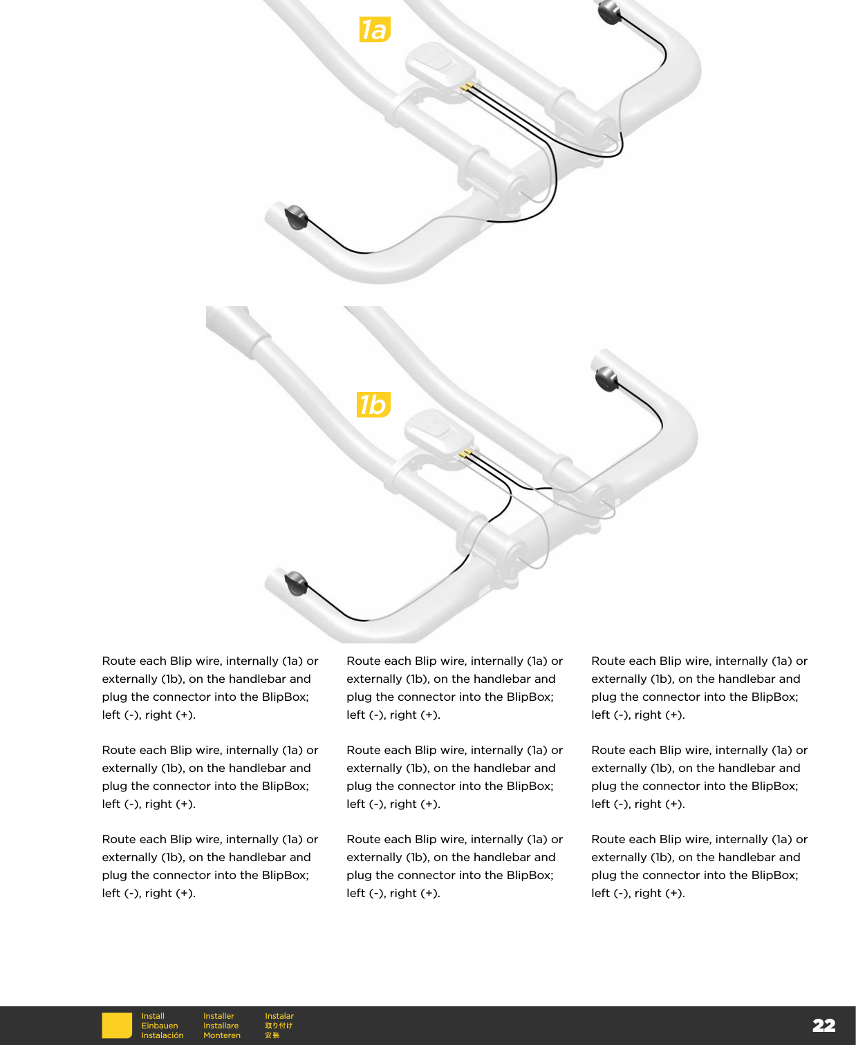 221a1bRoute each Blip wire, internally (1a) or externally (1b), on the handlebar and plug the connector into the BlipBox; left (-), right (+).Route each Blip wire, internally (1a) or externally (1b), on the handlebar and plug the connector into the BlipBox; left (-), right (+).Route each Blip wire, internally (1a) or externally (1b), on the handlebar and plug the connector into the BlipBox; left (-), right (+).Route each Blip wire, internally (1a) or externally (1b), on the handlebar and plug the connector into the BlipBox; left (-), right (+).Route each Blip wire, internally (1a) or externally (1b), on the handlebar and plug the connector into the BlipBox; left (-), right (+).Route each Blip wire, internally (1a) or externally (1b), on the handlebar and plug the connector into the BlipBox; left (-), right (+).Route each Blip wire, internally (1a) or externally (1b), on the handlebar and plug the connector into the BlipBox; left (-), right (+).Route each Blip wire, internally (1a) or externally (1b), on the handlebar and plug the connector into the BlipBox; left (-), right (+).Route each Blip wire, internally (1a) or externally (1b), on the handlebar and plug the connector into the BlipBox; left (-), right (+).InstallEinbauenInstalaciónInstallerInstallare MonterenInstalar