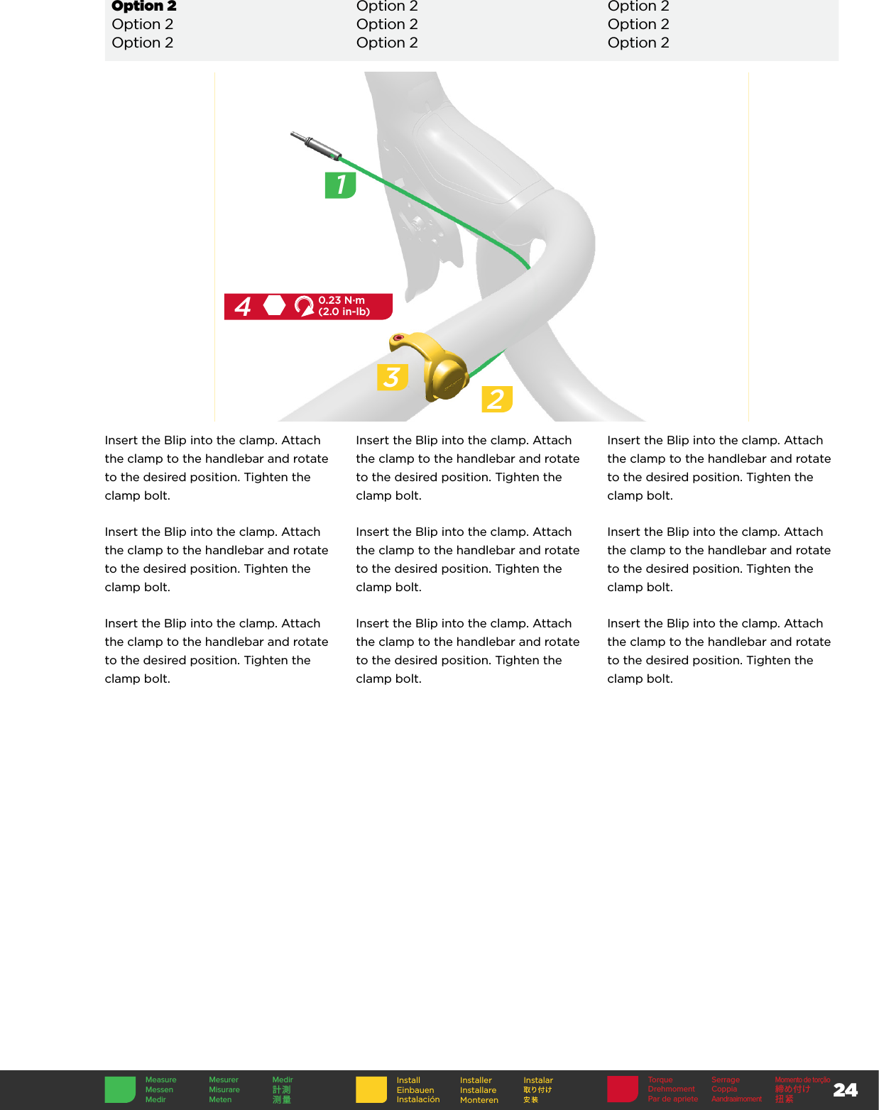 24InstallEinbauenInstalaciónInstallerInstallare MonterenInstalar Torque SerrageMomento de torçãoDrehmoment Coppia 締め付けPar de aprieteAandraaimoment扭紧Measure Mesurer MedirMessen Misurare 計測Medir Meten 测量2Insert the Blip into the clamp. Attach the clamp to the handlebar and rotate to the desired position. Tighten the clamp bolt.Insert the Blip into the clamp. Attach the clamp to the handlebar and rotate to the desired position. Tighten the clamp bolt.Insert the Blip into the clamp. Attach the clamp to the handlebar and rotate to the desired position. Tighten the clamp bolt.Insert the Blip into the clamp. Attach the clamp to the handlebar and rotate to the desired position. Tighten the clamp bolt.Insert the Blip into the clamp. Attach the clamp to the handlebar and rotate to the desired position. Tighten the clamp bolt.Insert the Blip into the clamp. Attach the clamp to the handlebar and rotate to the desired position. Tighten the clamp bolt.Insert the Blip into the clamp. Attach the clamp to the handlebar and rotate to the desired position. Tighten the clamp bolt.Insert the Blip into the clamp. Attach the clamp to the handlebar and rotate to the desired position. Tighten the clamp bolt.Insert the Blip into the clamp. Attach the clamp to the handlebar and rotate to the desired position. Tighten the clamp bolt.342.50.23 N·m(2.0 in-lb)1Option 2 Option 2 Option 2Option 2 Option 2 Option 2Option 2 Option 2 Option 2