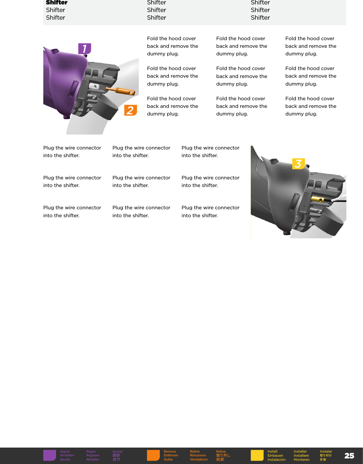 25InstallEinbauenInstalaciónInstallerInstallare MonterenInstalarRemove Retirer RetirarEntfernen Rimuovere 取り外しQuitar Verwijderen 拆卸Adjust Régler AjustarEinstellen Regolare 調節Ajustar Afstellen 调节3Fold the hood cover back and remove the dummy plug.Fold the hood cover back and remove the dummy plug.Fold the hood cover back and remove the dummy plug.Fold the hood cover back and remove the dummy plug.Fold the hood cover back and remove the dummy plug.Fold the hood cover back and remove the dummy plug.Fold the hood cover back and remove the dummy plug.Fold the hood cover back and remove the dummy plug.Fold the hood cover back and remove the dummy plug.12Shifter Shifter ShifterShifter Shifter ShifterShifter Shifter ShifterPlug the wire connector into the shifter.Plug the wire connector into the shifter.Plug the wire connector into the shifter.Plug the wire connector into the shifter.Plug the wire connector into the shifter.Plug the wire connector into the shifter.Plug the wire connector into the shifter.Plug the wire connector into the shifter.Plug the wire connector into the shifter.