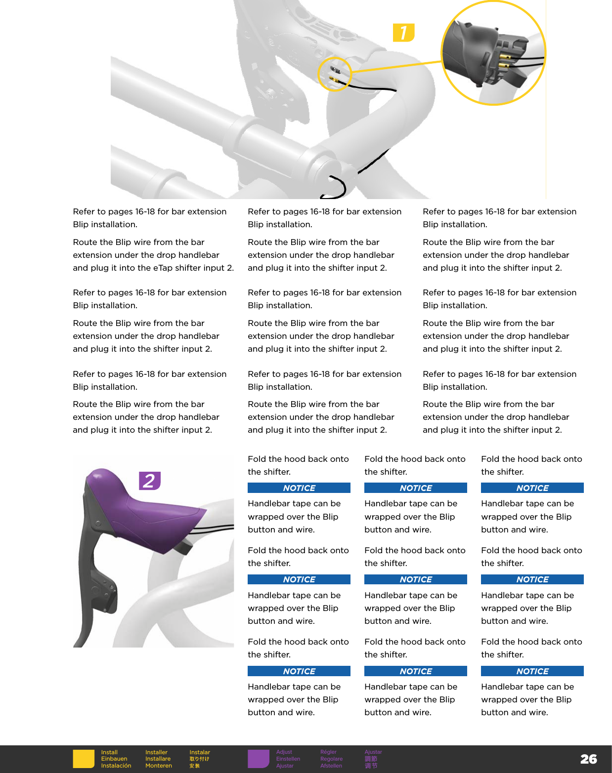 26InstallEinbauenInstalaciónInstallerInstallare MonterenInstalarRefer to pages 16-18 for bar extension Blip installation.Route the Blip wire from the bar extension under the drop handlebar and plug it into the eTap shifter input 2.Refer to pages 16-18 for bar extension Blip installation.Route the Blip wire from the bar extension under the drop handlebar and plug it into the shifter input 2.Refer to pages 16-18 for bar extension Blip installation.Route the Blip wire from the bar extension under the drop handlebar and plug it into the shifter input 2.Refer to pages 16-18 for bar extension Blip installation.Route the Blip wire from the bar extension under the drop handlebar and plug it into the shifter input 2.Refer to pages 16-18 for bar extension Blip installation.Route the Blip wire from the bar extension under the drop handlebar and plug it into the shifter input 2.Refer to pages 16-18 for bar extension Blip installation.Route the Blip wire from the bar extension under the drop handlebar and plug it into the shifter input 2.Refer to pages 16-18 for bar extension Blip installation.Route the Blip wire from the bar extension under the drop handlebar and plug it into the shifter input 2.Refer to pages 16-18 for bar extension Blip installation.Route the Blip wire from the bar extension under the drop handlebar and plug it into the shifter input 2.Refer to pages 16-18 for bar extension Blip installation.Route the Blip wire from the bar extension under the drop handlebar and plug it into the shifter input 2.1Adjust Régler AjustarEinstellen Regolare 調節Ajustar Afstellen 调节2Fold the hood back onto the shifter.NOTICEHandlebar tape can be wrapped over the Blip button and wire.Fold the hood back onto the shifter.NOTICEHandlebar tape can be wrapped over the Blip button and wire.Fold the hood back onto the shifter.NOTICEHandlebar tape can be wrapped over the Blip button and wire.Fold the hood back onto the shifter.NOTICEHandlebar tape can be wrapped over the Blip button and wire.Fold the hood back onto the shifter.NOTICEHandlebar tape can be wrapped over the Blip button and wire.Fold the hood back onto the shifter.NOTICEHandlebar tape can be wrapped over the Blip button and wire.Fold the hood back onto the shifter.NOTICEHandlebar tape can be wrapped over the Blip button and wire.Fold the hood back onto the shifter.NOTICEHandlebar tape can be wrapped over the Blip button and wire.Fold the hood back onto the shifter.NOTICEHandlebar tape can be wrapped over the Blip button and wire.