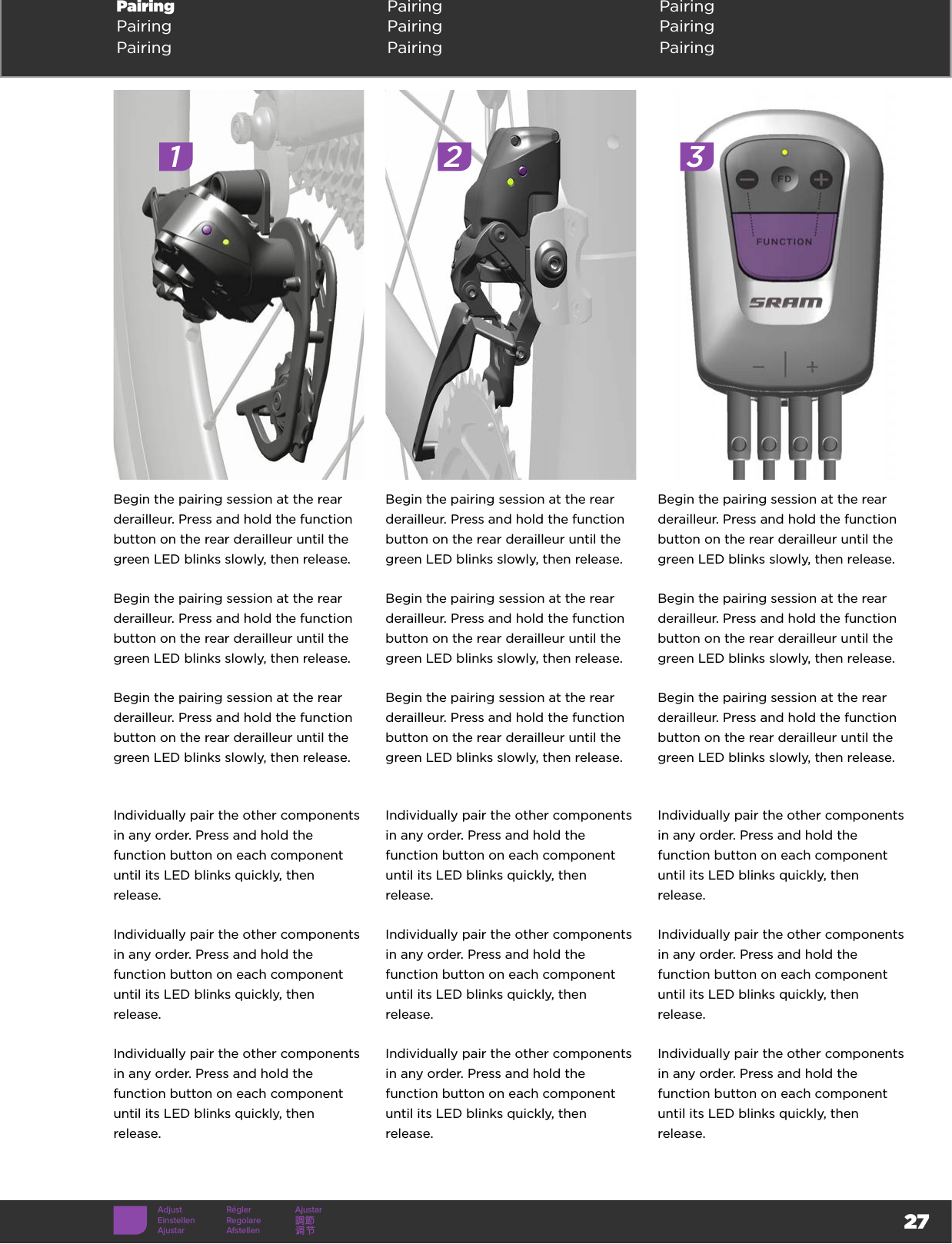 27Pairing  Pairing PairingPairing Pairing PairingPairing Pairing PairingAdjust Régler AjustarEinstellen Regolare 調節Ajustar Afstellen 调节Begin the pairing session at the rear derailleur. Press and hold the function button on the rear derailleur until the green LED blinks slowly, then release. Begin the pairing session at the rear derailleur. Press and hold the function button on the rear derailleur until the green LED blinks slowly, then release. Begin the pairing session at the rear derailleur. Press and hold the function button on the rear derailleur until the green LED blinks slowly, then release. Begin the pairing session at the rear derailleur. Press and hold the function button on the rear derailleur until the green LED blinks slowly, then release. Begin the pairing session at the rear derailleur. Press and hold the function button on the rear derailleur until the green LED blinks slowly, then release. Begin the pairing session at the rear derailleur. Press and hold the function button on the rear derailleur until the green LED blinks slowly, then release. Begin the pairing session at the rear derailleur. Press and hold the function button on the rear derailleur until the green LED blinks slowly, then release. Begin the pairing session at the rear derailleur. Press and hold the function button on the rear derailleur until the green LED blinks slowly, then release. Begin the pairing session at the rear derailleur. Press and hold the function button on the rear derailleur until the green LED blinks slowly, then release. Individually pair the other components in any order. Press and hold the function button on each component until its LED blinks quickly, then release. Individually pair the other components in any order. Press and hold the function button on each component until its LED blinks quickly, then release. Individually pair the other components in any order. Press and hold the function button on each component until its LED blinks quickly, then release. Individually pair the other components in any order. Press and hold the function button on each component until its LED blinks quickly, then release. Individually pair the other components in any order. Press and hold the function button on each component until its LED blinks quickly, then release. Individually pair the other components in any order. Press and hold the function button on each component until its LED blinks quickly, then release. Individually pair the other components in any order. Press and hold the function button on each component until its LED blinks quickly, then release. Individually pair the other components in any order. Press and hold the function button on each component until its LED blinks quickly, then release. Individually pair the other components in any order. Press and hold the function button on each component until its LED blinks quickly, then release. 1 2 3