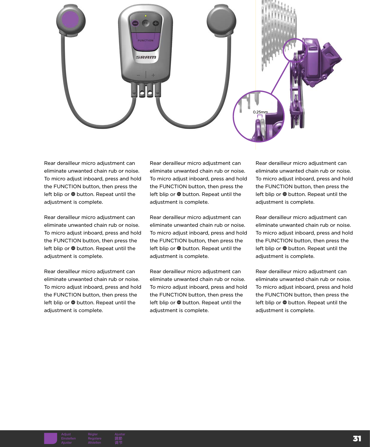 31Adjust Régler AjustarEinstellen Regolare 調節Ajustar Afstellen 调节Rear derailleur micro adjustment can eliminate unwanted chain rub or noise. To micro adjust inboard, press and hold the FUNCTION button, then press the left blip or   button. Repeat until the adjustment is complete.Rear derailleur micro adjustment can eliminate unwanted chain rub or noise. To micro adjust inboard, press and hold the FUNCTION button, then press the left blip or   button. Repeat until the adjustment is complete.Rear derailleur micro adjustment can eliminate unwanted chain rub or noise. To micro adjust inboard, press and hold the FUNCTION button, then press the left blip or   button. Repeat until the adjustment is complete.Rear derailleur micro adjustment can eliminate unwanted chain rub or noise. To micro adjust inboard, press and hold the FUNCTION button, then press the left blip or   button. Repeat until the adjustment is complete.Rear derailleur micro adjustment can eliminate unwanted chain rub or noise. To micro adjust inboard, press and hold the FUNCTION button, then press the left blip or   button. Repeat until the adjustment is complete.Rear derailleur micro adjustment can eliminate unwanted chain rub or noise. To micro adjust inboard, press and hold the FUNCTION button, then press the left blip or   button. Repeat until the adjustment is complete.Rear derailleur micro adjustment can eliminate unwanted chain rub or noise. To micro adjust inboard, press and hold the FUNCTION button, then press the left blip or   button. Repeat until the adjustment is complete.Rear derailleur micro adjustment can eliminate unwanted chain rub or noise. To micro adjust inboard, press and hold the FUNCTION button, then press the left blip or   button. Repeat until the adjustment is complete.Rear derailleur micro adjustment can eliminate unwanted chain rub or noise. To micro adjust inboard, press and hold the FUNCTION button, then press the left blip or   button. Repeat until the adjustment is complete.0.25mm