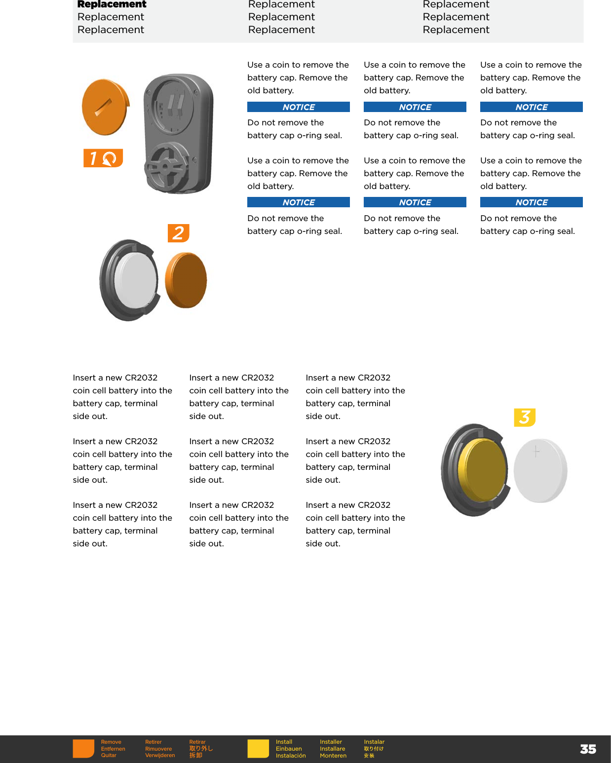 35Insert a new CR2032 coin cell battery into the battery cap, terminal side out.Insert a new CR2032 coin cell battery into the battery cap, terminal side out.Insert a new CR2032 coin cell battery into the battery cap, terminal side out.Insert a new CR2032 coin cell battery into the battery cap, terminal side out.Insert a new CR2032 coin cell battery into the battery cap, terminal side out.Insert a new CR2032 coin cell battery into the battery cap, terminal side out.Insert a new CR2032 coin cell battery into the battery cap, terminal side out.Insert a new CR2032 coin cell battery into the battery cap, terminal side out.Insert a new CR2032 coin cell battery into the battery cap, terminal side out.31Use a coin to remove the battery cap. Remove the old battery.NOTICEDo not remove the battery cap o-ring seal.Use a coin to remove the battery cap. Remove the old battery.NOTICEDo not remove the battery cap o-ring seal.Use a coin to remove the battery cap. Remove the old battery.NOTICEDo not remove the battery cap o-ring seal.Use a coin to remove the battery cap. Remove the old battery.NOTICEDo not remove the battery cap o-ring seal.Use a coin to remove the battery cap. Remove the old battery.NOTICEDo not remove the battery cap o-ring seal.Use a coin to remove the battery cap. Remove the old battery.NOTICEDo not remove the battery cap o-ring seal.Replacement Replacement ReplacementReplacement Replacement ReplacementReplacement Replacement Replacement2Remove Retirer RetirarEntfernen Rimuovere 取り外しQuitar Verwijderen 拆卸InstallEinbauenInstalaciónInstallerInstallare MonterenInstalar