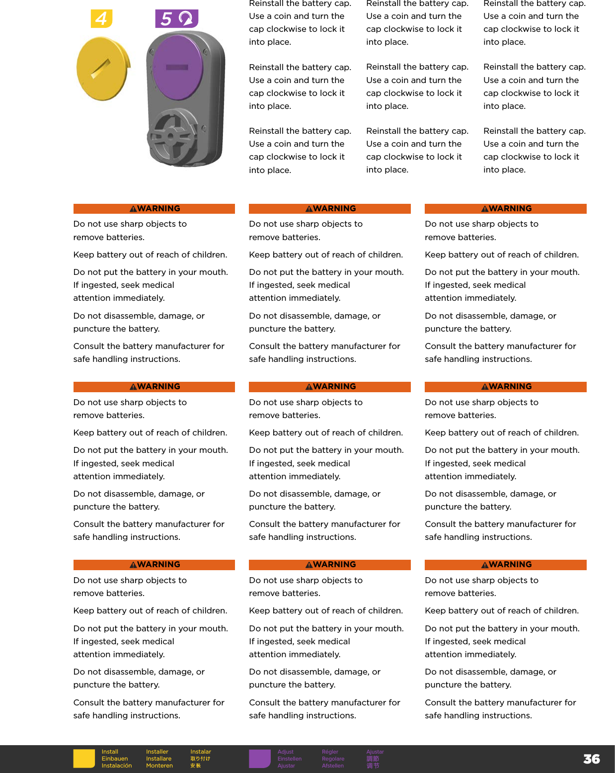 36WARNINGDo not use sharp objects to  remove batteries.Keep battery out of reach of children.Do not put the battery in your mouth. If ingested, seek medical  attention immediately.Do not disassemble, damage, or puncture the battery.Consult the battery manufacturer for safe handling instructions.WARNINGDo not use sharp objects to  remove batteries.Keep battery out of reach of children.Do not put the battery in your mouth. If ingested, seek medical  attention immediately.Do not disassemble, damage, or puncture the battery.Consult the battery manufacturer for safe handling instructions.WARNINGDo not use sharp objects to  remove batteries.Keep battery out of reach of children.Do not put the battery in your mouth. If ingested, seek medical  attention immediately.Do not disassemble, damage, or puncture the battery.Consult the battery manufacturer for safe handling instructions.WARNINGDo not use sharp objects to  remove batteries.Keep battery out of reach of children.Do not put the battery in your mouth. If ingested, seek medical  attention immediately.Do not disassemble, damage, or puncture the battery.Consult the battery manufacturer for safe handling instructions.WARNINGDo not use sharp objects to  remove batteries.Keep battery out of reach of children.Do not put the battery in your mouth. If ingested, seek medical  attention immediately.Do not disassemble, damage, or puncture the battery.Consult the battery manufacturer for safe handling instructions.WARNINGDo not use sharp objects to  remove batteries.Keep battery out of reach of children.Do not put the battery in your mouth. If ingested, seek medical  attention immediately.Do not disassemble, damage, or puncture the battery.Consult the battery manufacturer for safe handling instructions.WARNINGDo not use sharp objects to  remove batteries.Keep battery out of reach of children.Do not put the battery in your mouth. If ingested, seek medical  attention immediately.Do not disassemble, damage, or puncture the battery.Consult the battery manufacturer for safe handling instructions.WARNINGDo not use sharp objects to  remove batteries.Keep battery out of reach of children.Do not put the battery in your mouth. If ingested, seek medical  attention immediately.Do not disassemble, damage, or puncture the battery.Consult the battery manufacturer for safe handling instructions.WARNINGDo not use sharp objects to  remove batteries.Keep battery out of reach of children.Do not put the battery in your mouth. If ingested, seek medical  attention immediately.Do not disassemble, damage, or puncture the battery.Consult the battery manufacturer for safe handling instructions.Reinstall the battery cap. Use a coin and turn the cap clockwise to lock it into place.Reinstall the battery cap. Use a coin and turn the cap clockwise to lock it into place.Reinstall the battery cap. Use a coin and turn the cap clockwise to lock it into place.Reinstall the battery cap. Use a coin and turn the cap clockwise to lock it into place.Reinstall the battery cap. Use a coin and turn the cap clockwise to lock it into place.Reinstall the battery cap. Use a coin and turn the cap clockwise to lock it into place.Reinstall the battery cap. Use a coin and turn the cap clockwise to lock it into place.Reinstall the battery cap. Use a coin and turn the cap clockwise to lock it into place.Reinstall the battery cap. Use a coin and turn the cap clockwise to lock it into place.45InstallEinbauenInstalaciónInstallerInstallare MonterenInstalar Adjust Régler AjustarEinstellen Regolare 調節Ajustar Afstellen 调节