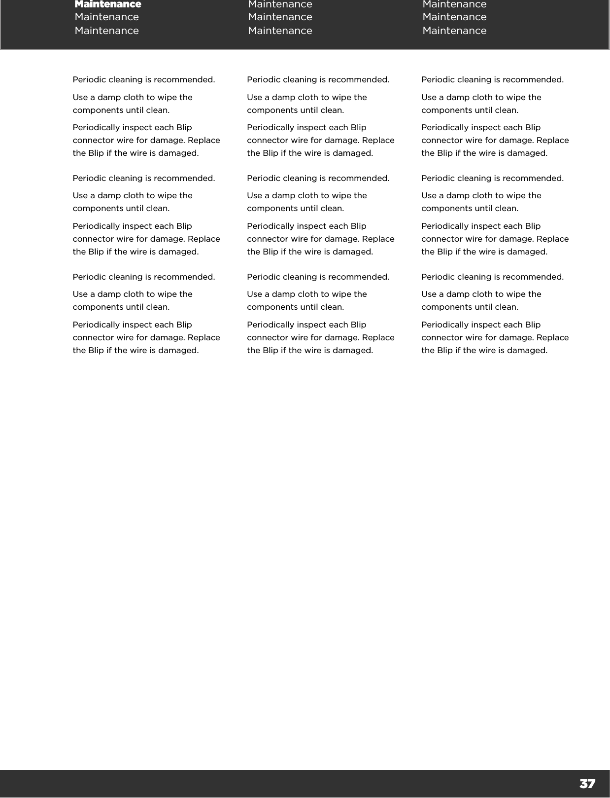 37Maintenance Maintenance MaintenanceMaintenance Maintenance MaintenanceMaintenance Maintenance MaintenancePeriodic cleaning is recommended.Use a damp cloth to wipe the components until clean.Periodically inspect each Blip connector wire for damage. Replace the Blip if the wire is damaged.Periodic cleaning is recommended.Use a damp cloth to wipe the components until clean.Periodically inspect each Blip connector wire for damage. Replace the Blip if the wire is damaged.Periodic cleaning is recommended.Use a damp cloth to wipe the components until clean.Periodically inspect each Blip connector wire for damage. Replace the Blip if the wire is damaged.Periodic cleaning is recommended.Use a damp cloth to wipe the components until clean.Periodically inspect each Blip connector wire for damage. Replace the Blip if the wire is damaged.Periodic cleaning is recommended.Use a damp cloth to wipe the components until clean.Periodically inspect each Blip connector wire for damage. Replace the Blip if the wire is damaged.Periodic cleaning is recommended.Use a damp cloth to wipe the components until clean.Periodically inspect each Blip connector wire for damage. Replace the Blip if the wire is damaged.Periodic cleaning is recommended.Use a damp cloth to wipe the components until clean.Periodically inspect each Blip connector wire for damage. Replace the Blip if the wire is damaged.Periodic cleaning is recommended.Use a damp cloth to wipe the components until clean.Periodically inspect each Blip connector wire for damage. Replace the Blip if the wire is damaged.Periodic cleaning is recommended.Use a damp cloth to wipe the components until clean.Periodically inspect each Blip connector wire for damage. Replace the Blip if the wire is damaged.