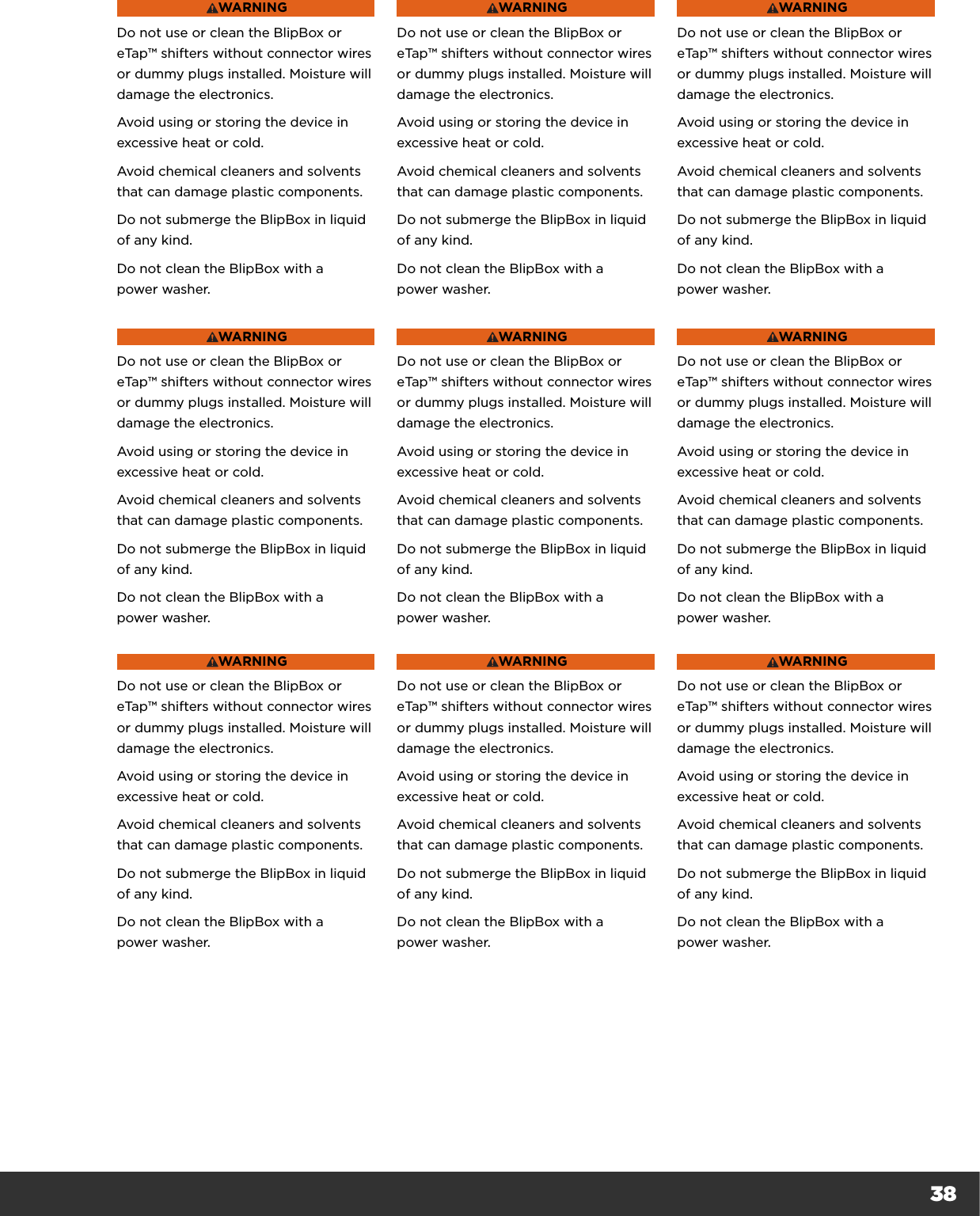 38WARNINGDo not use or clean the BlipBox or eTap™ shifters without connector wires or dummy plugs installed. Moisture will damage the electronics.Avoid using or storing the device in excessive heat or cold.Avoid chemical cleaners and solvents that can damage plastic components.Do not submerge the BlipBox in liquid of any kind.Do not clean the BlipBox with a  power washer.WARNINGDo not use or clean the BlipBox or eTap™ shifters without connector wires or dummy plugs installed. Moisture will damage the electronics.Avoid using or storing the device in excessive heat or cold.Avoid chemical cleaners and solvents that can damage plastic components.Do not submerge the BlipBox in liquid of any kind.Do not clean the BlipBox with a  power washer.WARNINGDo not use or clean the BlipBox or eTap™ shifters without connector wires or dummy plugs installed. Moisture will damage the electronics.Avoid using or storing the device in excessive heat or cold.Avoid chemical cleaners and solvents that can damage plastic components.Do not submerge the BlipBox in liquid of any kind.Do not clean the BlipBox with a  power washer.WARNINGDo not use or clean the BlipBox or eTap™ shifters without connector wires or dummy plugs installed. Moisture will damage the electronics.Avoid using or storing the device in excessive heat or cold.Avoid chemical cleaners and solvents that can damage plastic components.Do not submerge the BlipBox in liquid of any kind.Do not clean the BlipBox with a  power washer.WARNINGDo not use or clean the BlipBox or eTap™ shifters without connector wires or dummy plugs installed. Moisture will damage the electronics.Avoid using or storing the device in excessive heat or cold.Avoid chemical cleaners and solvents that can damage plastic components.Do not submerge the BlipBox in liquid of any kind.Do not clean the BlipBox with a  power washer.WARNINGDo not use or clean the BlipBox or eTap™ shifters without connector wires or dummy plugs installed. Moisture will damage the electronics.Avoid using or storing the device in excessive heat or cold.Avoid chemical cleaners and solvents that can damage plastic components.Do not submerge the BlipBox in liquid of any kind.Do not clean the BlipBox with a  power washer.WARNINGDo not use or clean the BlipBox or eTap™ shifters without connector wires or dummy plugs installed. Moisture will damage the electronics.Avoid using or storing the device in excessive heat or cold.Avoid chemical cleaners and solvents that can damage plastic components.Do not submerge the BlipBox in liquid of any kind.Do not clean the BlipBox with a  power washer.WARNINGDo not use or clean the BlipBox or eTap™ shifters without connector wires or dummy plugs installed. Moisture will damage the electronics.Avoid using or storing the device in excessive heat or cold.Avoid chemical cleaners and solvents that can damage plastic components.Do not submerge the BlipBox in liquid of any kind.Do not clean the BlipBox with a  power washer.WARNINGDo not use or clean the BlipBox or eTap™ shifters without connector wires or dummy plugs installed. Moisture will damage the electronics.Avoid using or storing the device in excessive heat or cold.Avoid chemical cleaners and solvents that can damage plastic components.Do not submerge the BlipBox in liquid of any kind.Do not clean the BlipBox with a  power washer.