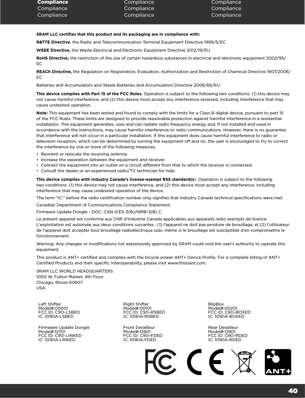 40Compliance Compliance ComplianceCompliance Compliance ComplianceCompliance Compliance ComplianceSRAM LLC certifies that this product and its packaging are in compliance with:R&amp;TTE Directive, the Radio and Telecommunication Terminal Equipment Directive 1999/5/ECWEEE Directive, the Waste Electrical and Electronic Equipment Directive 2012/19/EURoHS Directive, the restriction of the use of certain hazardous substances in electrical and electronic equipment 2002/95/ECREACh Directive, the Regulation on Registration, Evaluation, Authorization and Restriction of Chemical Directive 1907/2006/ECBatteries and Accumulators and Waste Batteries and Accumulators Directive 2006/66/EUThis device complies with Part 15 of the FCC Rules. Operation is subject to the following two conditions: (1) this device may not cause harmful interference, and (2) this device must accept any interference received, including interference that may cause undesired operation. Note: This equipment has been tested and found to comply with the limits for a Class B digital device, pursuant to part 15 of the FCC Rules. These limits are designed to provide reasonable protection against harmful interference in a residential installation. This equipment generates, uses and can radiate radio frequency energy and, if not installed and used in accordance with the instructions, may cause harmful interference to radio communications. However, there is no guarantee that interference will not occur in a particular installation. If this equipment does cause harmful interference to radio or television reception, which can be determined by turning the equipment off and on, the user is encouraged to try to correct the interference by one or more of the following measures:•  Reorient or relocate the receiving antenna. •  Increase the separation between the equipment and receiver.•  Connect the equipment into an outlet on a circuit different from that to which the receiver is connected. •  Consult the dealer or an experienced radio/TV technician for help. This device complies with Industry Canada’s license-exempt RSS standard(s). Operation is subject to the following two conditions: (1) this device may not cause interference, and (2) this device must accept any interference, including interference that may cause undesired operation of the device.The term “IC:” before the radio certification number only signifies that Industry Canada technical specifications were met.Canadian Department of Communications Compliance Statement:Firmware Update Dongle - DOC: CAN ICES-3(B)/NMB-3(B) CLe présent appareil est conforme aux CNR d&apos;Industrie Canada applicables aux appareils radio exempts de licence. L&apos;exploitation est autorisée aux deux conditions suivantes : (1) l&apos;appareil ne doit pas produire de brouillage, et (2) l&apos;utilisateur de l&apos;appareil doit accepter tout brouillage radioélectrique subi, même si le brouillage est susceptible d&apos;en compromettre le fonctionnement.Warning: Any changes or modifications not expressively approved by SRAM could void the user&apos;s authority to operate this equipment.This product is ANT+ certified and complies with the bicycle power ANT+ Device Profile. For a complete listing of ANT+ Certified Products and their specific interoperability, please visit www.thisisant.com.SRAM LLC WORLD HEADQUARTERS 1000 W. Fulton Market, 4th Floor Chicago, Illinois 60607 USALeft ShifterModel#:00001FCC ID: C9O-LSBEDIC: 10161A-LSBEDRight ShifterModel#:00101FCC ID: C9O-RSBEDIC: 10161A-RSBEDBlipBoxModel#:00201FCC ID: C9O-BOXEDIC: 10161A-BOXEDFirmware Update DongleModel#:12701FCC ID: C9O-LINKEDIC: 10161A-LINKEDFront DerailleurModel#:12801FCC ID: C9O-FDEDIC: 10161A-FDEDRear DerailleurModel#:12901FCC ID: C9O-RDEDIC: 10161A-RDED