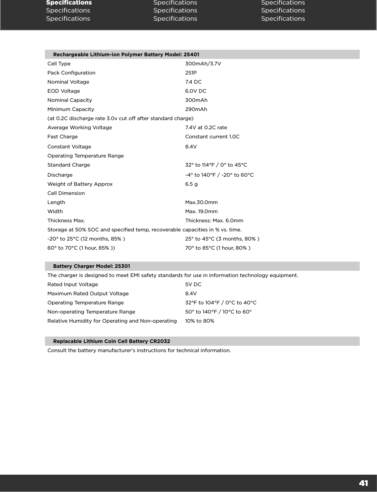 41Specifications Specifications SpecificationsSpecifications Specifications SpecificationsSpecifications Specifications SpecificationsRechargeable Lithium-ion Polymer Battery Model: 25401Cell Type 300mAh/3.7VPack Configuration 2S1PNominal Voltage 7.4 DCEOD Voltage 6.0V DCNominal Capacity 300mAhMinimum Capacity 290mAh(at 0.2C discharge rate 3.0v cut off after standard charge)Average Working Voltage 7.4V at 0.2C rateFast Charge Constant current 1.0CConstant Voltage 8.4VOperating Temperature RangeStandard Charge 32° to 114°F / 0° to 45°CDischarge -4° to 140°F / -20° to 60°CWeight of Battery Approx 6.5 gCell DimensionLength Max.30.0mm Width Max. 19.0mm Thickness Max. Thickness: Max. 6.0mmStorage at 50% SOC and specified temp, recoverable capacities in % vs. time.-20° to 25°C (12 months, 85% ) 25° to 45°C (3 months, 80% )60° to 70°C (1 hour, 85% )) 70° to 85°C (1 hour, 80% )Battery Charger Model: 25301The charger is designed to meet EMI safety standards for use in information technology equipment.Rated Input Voltage 5V DCMaximum Rated Output Voltage 8.4VOperating Temperature Range 32°F to 104°F / 0°C to 40°CNon-operating Temperature Range 50° to 140°F / 10°C to 60°Relative Humidity for Operating and Non-operating 10% to 80%Replacable Lithium Coin Cell Battery CR2032Consult the battery manufacturer&apos;s instructions for technical information. 