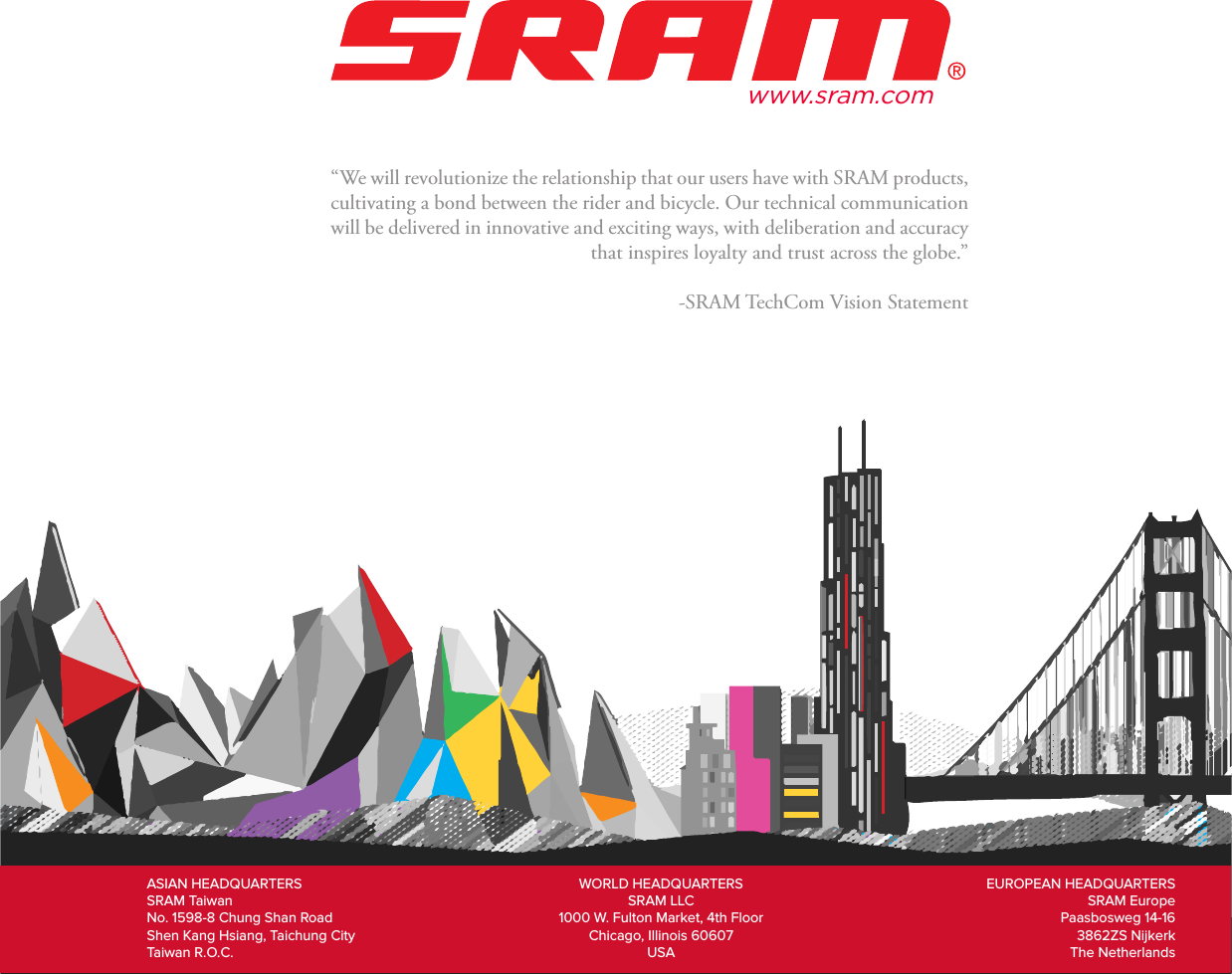 42“We will revolutionize the relationship that our users have with SRAM products, cultivating a bond between the rider and bicycle. Our technical communication will be delivered in innovative and exciting ways, with deliberation and accuracy that inspires loyalty and trust across the globe.”-SRAM TechCom Vision StatementASIAN HEADQUARTERS SRAM Taiwan No. 1598-8 Chung Shan Road Shen Kang Hsiang, Taichung City Taiwan R.O.C.WORLD HEADQUARTERS SRAM LLC 1000 W. Fulton Market, 4th Floor Chicago, Illinois 60607 USAEUROPEAN HEADQUARTERS SRAM Europe Paasbosweg 14-16 3862ZS Nijkerk The Netherlandswww.sram.com