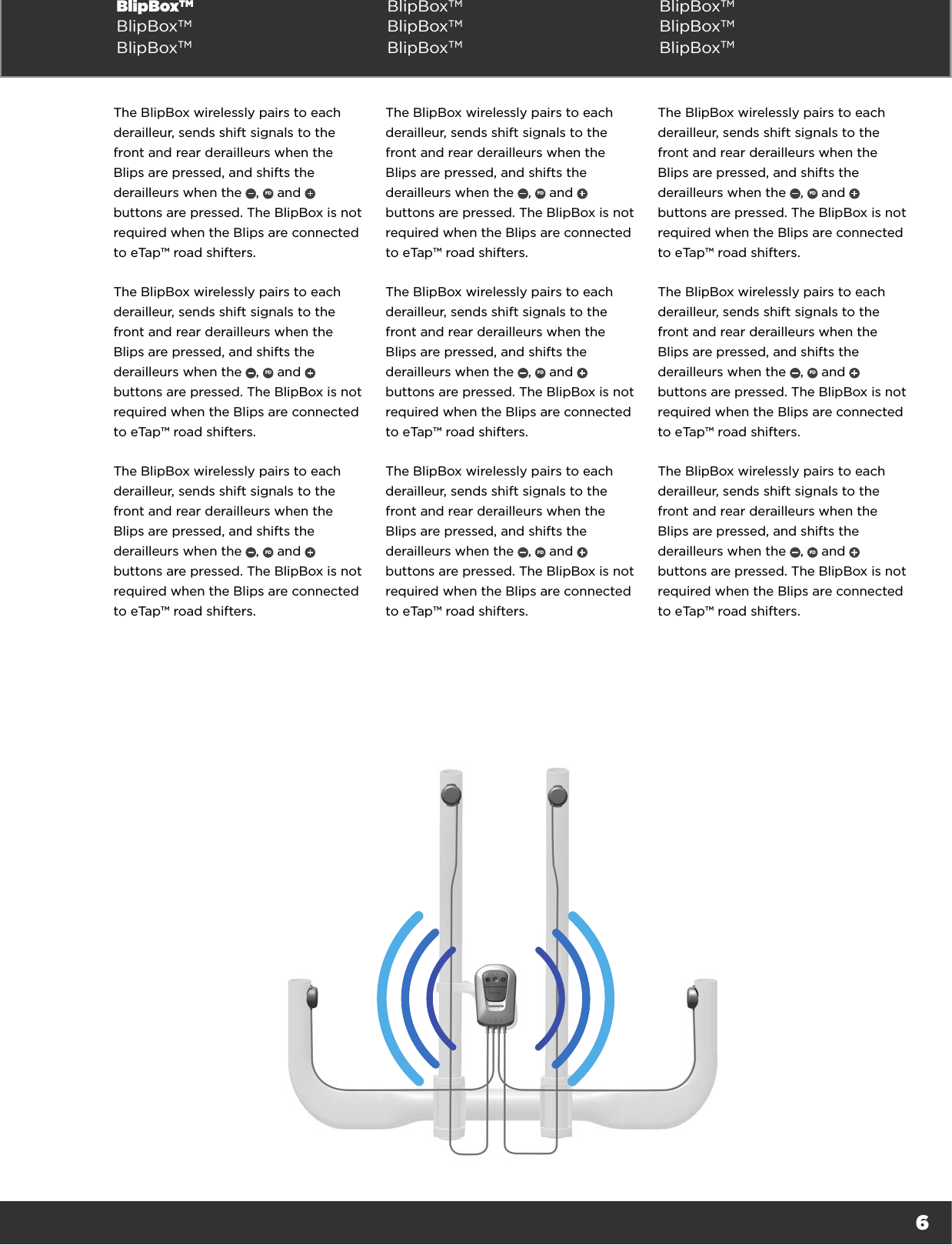 6BlipBoxTM BlipBoxTM BlipBoxTMBlipBoxTM BlipBoxTM BlipBoxTMBlipBoxTM BlipBoxTM BlipBoxTMThe BlipBox wirelessly pairs to each derailleur, sends shift signals to the front and rear derailleurs when the Blips are pressed, and shifts the derailleurs when the  ,  FD  and   buttons are pressed. The BlipBox is not required when the Blips are connected to eTap™ road shifters.The BlipBox wirelessly pairs to each derailleur, sends shift signals to the front and rear derailleurs when the Blips are pressed, and shifts the derailleurs when the  ,  FD  and   buttons are pressed. The BlipBox is not required when the Blips are connected to eTap™ road shifters.The BlipBox wirelessly pairs to each derailleur, sends shift signals to the front and rear derailleurs when the Blips are pressed, and shifts the derailleurs when the  ,  FD  and   buttons are pressed. The BlipBox is not required when the Blips are connected to eTap™ road shifters.The BlipBox wirelessly pairs to each derailleur, sends shift signals to the front and rear derailleurs when the Blips are pressed, and shifts the derailleurs when the  ,  FD  and   buttons are pressed. The BlipBox is not required when the Blips are connected to eTap™ road shifters.The BlipBox wirelessly pairs to each derailleur, sends shift signals to the front and rear derailleurs when the Blips are pressed, and shifts the derailleurs when the  ,  FD  and   buttons are pressed. The BlipBox is not required when the Blips are connected to eTap™ road shifters.The BlipBox wirelessly pairs to each derailleur, sends shift signals to the front and rear derailleurs when the Blips are pressed, and shifts the derailleurs when the  ,  FD  and   buttons are pressed. The BlipBox is not required when the Blips are connected to eTap™ road shifters.The BlipBox wirelessly pairs to each derailleur, sends shift signals to the front and rear derailleurs when the Blips are pressed, and shifts the derailleurs when the  ,  FD  and   buttons are pressed. The BlipBox is not required when the Blips are connected to eTap™ road shifters.The BlipBox wirelessly pairs to each derailleur, sends shift signals to the front and rear derailleurs when the Blips are pressed, and shifts the derailleurs when the  ,  FD  and   buttons are pressed. The BlipBox is not required when the Blips are connected to eTap™ road shifters.The BlipBox wirelessly pairs to each derailleur, sends shift signals to the front and rear derailleurs when the Blips are pressed, and shifts the derailleurs when the  ,  FD  and   buttons are pressed. The BlipBox is not required when the Blips are connected to eTap™ road shifters.
