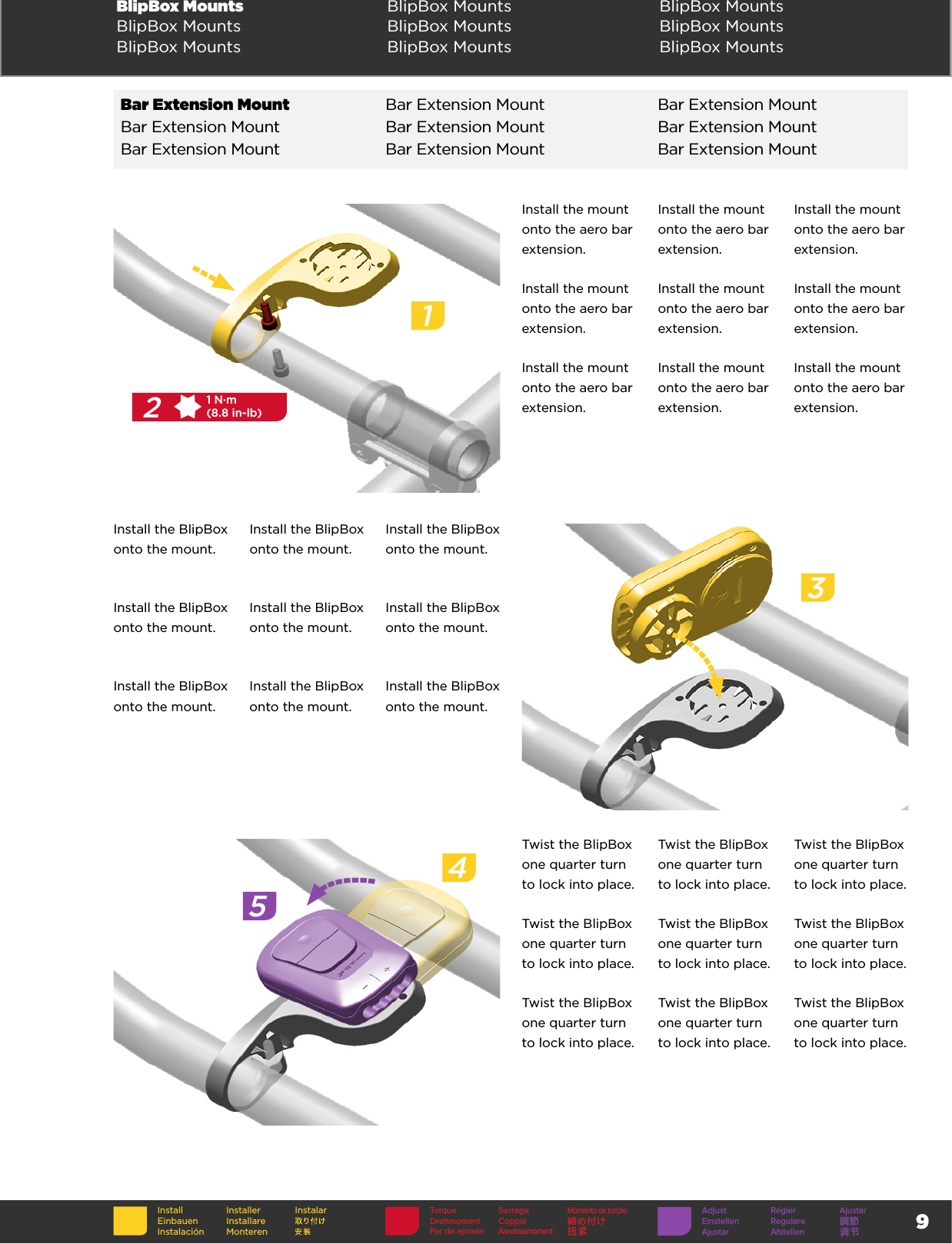 9BlipBox Mounts  BlipBox Mounts BlipBox MountsBlipBox Mounts BlipBox Mounts BlipBox MountsBlipBox Mounts BlipBox Mounts BlipBox MountsInstall the mount onto the aero bar extension.Install the mount onto the aero bar extension.Install the mount onto the aero bar extension.Install the mount onto the aero bar extension.Install the mount onto the aero bar extension.Install the mount onto the aero bar extension.Install the mount onto the aero bar extension.Install the mount onto the aero bar extension.Install the mount onto the aero bar extension.12T251 N·m(8.8 in-lb)Install the BlipBox onto the mount.Install the BlipBox onto the mount.Install the BlipBox onto the mount.Install the BlipBox onto the mount.Install the BlipBox onto the mount.Install the BlipBox onto the mount.Install the BlipBox onto the mount.Install the BlipBox onto the mount.Install the BlipBox onto the mount.3Twist the BlipBox one quarter turn to lock into place.Twist the BlipBox one quarter turn to lock into place.Twist the BlipBox one quarter turn to lock into place.Twist the BlipBox one quarter turn to lock into place.Twist the BlipBox one quarter turn to lock into place.Twist the BlipBox one quarter turn to lock into place.Twist the BlipBox one quarter turn to lock into place.Twist the BlipBox one quarter turn to lock into place.Twist the BlipBox one quarter turn to lock into place.45InstallEinbauenInstalaciónInstallerInstallare MonterenInstalar Adjust Régler AjustarEinstellen Regolare 調節Ajustar Afstellen 调节Torque SerrageMomento de torçãoDrehmoment Coppia 締め付けPar de aprieteAandraaimoment扭紧Bar Extension Mount Bar Extension Mount Bar Extension MountBar Extension Mount Bar Extension Mount Bar Extension MountBar Extension Mount Bar Extension Mount Bar Extension Mount