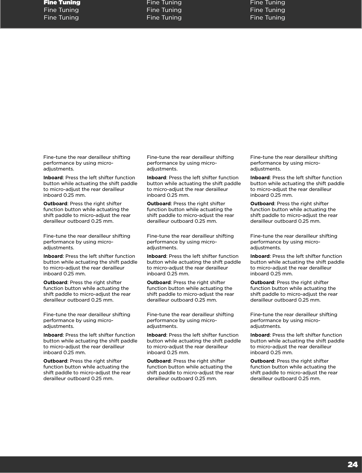 24Fine Tuning Fine Tuning Fine TuningFine Tuning Fine Tuning Fine TuningFine Tuning Fine Tuning Fine TuningFine-tune the rear derailleur shifting performance by using micro-adjustments. Inboard: Press the left shifter function button while actuating the shift paddle to micro-adjust the rear derailleur inboard 0.25 mm. Outboard: Press the right shifter function button while actuating the shift paddle to micro-adjust the rear derailleur outboard 0.25 mm.Fine-tune the rear derailleur shifting performance by using micro-adjustments. Inboard: Press the left shifter function button while actuating the shift paddle to micro-adjust the rear derailleur inboard 0.25 mm. Outboard: Press the right shifter function button while actuating the shift paddle to micro-adjust the rear derailleur outboard 0.25 mm.Fine-tune the rear derailleur shifting performance by using micro-adjustments. Inboard: Press the left shifter function button while actuating the shift paddle to micro-adjust the rear derailleur inboard 0.25 mm. Outboard: Press the right shifter function button while actuating the shift paddle to micro-adjust the rear derailleur outboard 0.25 mm.Fine-tune the rear derailleur shifting performance by using micro-adjustments. Inboard: Press the left shifter function button while actuating the shift paddle to micro-adjust the rear derailleur inboard 0.25 mm. Outboard: Press the right shifter function button while actuating the shift paddle to micro-adjust the rear derailleur outboard 0.25 mm.Fine-tune the rear derailleur shifting performance by using micro-adjustments. Inboard: Press the left shifter function button while actuating the shift paddle to micro-adjust the rear derailleur inboard 0.25 mm. Outboard: Press the right shifter function button while actuating the shift paddle to micro-adjust the rear derailleur outboard 0.25 mm.Fine-tune the rear derailleur shifting performance by using micro-adjustments. Inboard: Press the left shifter function button while actuating the shift paddle to micro-adjust the rear derailleur inboard 0.25 mm. Outboard: Press the right shifter function button while actuating the shift paddle to micro-adjust the rear derailleur outboard 0.25 mm.Fine-tune the rear derailleur shifting performance by using micro-adjustments. Inboard: Press the left shifter function button while actuating the shift paddle to micro-adjust the rear derailleur inboard 0.25 mm. Outboard: Press the right shifter function button while actuating the shift paddle to micro-adjust the rear derailleur outboard 0.25 mm.Fine-tune the rear derailleur shifting performance by using micro-adjustments. Inboard: Press the left shifter function button while actuating the shift paddle to micro-adjust the rear derailleur inboard 0.25 mm. Outboard: Press the right shifter function button while actuating the shift paddle to micro-adjust the rear derailleur outboard 0.25 mm.Fine-tune the rear derailleur shifting performance by using micro-adjustments. Inboard: Press the left shifter function button while actuating the shift paddle to micro-adjust the rear derailleur inboard 0.25 mm. Outboard: Press the right shifter function button while actuating the shift paddle to micro-adjust the rear derailleur outboard 0.25 mm.