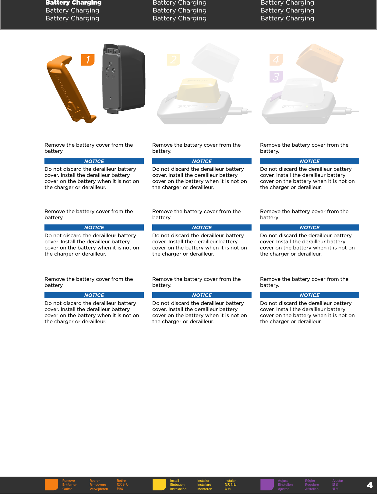 4Battery Charging Battery Charging Battery ChargingBattery Charging Battery Charging Battery ChargingBattery Charging Battery Charging Battery ChargingRemove the battery cover from the battery. NOTICEDo not discard the derailleur battery cover. Install the derailleur battery cover on the battery when it is not on the charger or derailleur. Remove the battery cover from the battery. NOTICEDo not discard the derailleur battery cover. Install the derailleur battery cover on the battery when it is not on the charger or derailleur.Remove the battery cover from the battery. NOTICEDo not discard the derailleur battery cover. Install the derailleur battery cover on the battery when it is not on the charger or derailleur.Remove the battery cover from the battery. NOTICEDo not discard the derailleur battery cover. Install the derailleur battery cover on the battery when it is not on the charger or derailleur. Remove the battery cover from the battery. NOTICEDo not discard the derailleur battery cover. Install the derailleur battery cover on the battery when it is not on the charger or derailleur.Remove the battery cover from the battery. NOTICEDo not discard the derailleur battery cover. Install the derailleur battery cover on the battery when it is not on the charger or derailleur.Remove the battery cover from the battery. NOTICEDo not discard the derailleur battery cover. Install the derailleur battery cover on the battery when it is not on the charger or derailleur. Remove the battery cover from the battery. NOTICEDo not discard the derailleur battery cover. Install the derailleur battery cover on the battery when it is not on the charger or derailleur.Remove the battery cover from the battery. NOTICEDo not discard the derailleur battery cover. Install the derailleur battery cover on the battery when it is not on the charger or derailleur.1243Remove Retirer RetireEntfernen RimuovereQuitar VerwijderenInstall Installer InstalarEinbauen InstallareInstalación MonterenAdjust Régler AjustarEinstellen RegolareAjustar Afstellen