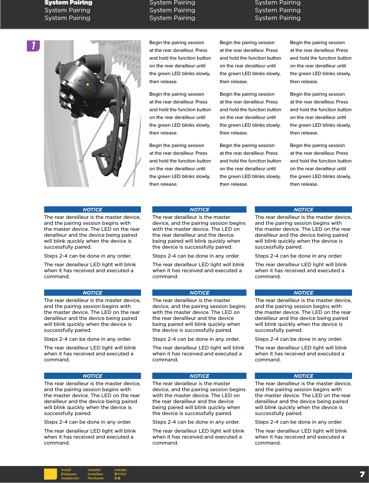 7Begin the pairing session at the rear derailleur. Press and hold the function button on the rear derailleur until the green LED blinks slowly, then release. Begin the pairing session at the rear derailleur. Press and hold the function button on the rear derailleur until the green LED blinks slowly, then release. Begin the pairing session at the rear derailleur. Press and hold the function button on the rear derailleur until the green LED blinks slowly, then release. Begin the pairing session at the rear derailleur. Press and hold the function button on the rear derailleur until the green LED blinks slowly, then release. Begin the pairing session at the rear derailleur. Press and hold the function button on the rear derailleur until the green LED blinks slowly, then release. Begin the pairing session at the rear derailleur. Press and hold the function button on the rear derailleur until the green LED blinks slowly, then release. Begin the pairing session at the rear derailleur. Press and hold the function button on the rear derailleur until the green LED blinks slowly, then release. Begin the pairing session at the rear derailleur. Press and hold the function button on the rear derailleur until the green LED blinks slowly, then release. Begin the pairing session at the rear derailleur. Press and hold the function button on the rear derailleur until the green LED blinks slowly, then release. System Pairing System Pairing System PairingSystem Pairing System Pairing System PairingSystem Pairing System Pairing System PairingInstallEinbauenInstalaciónInstallerInstallare MonterenInstalarNOTICEThe rear derailleur is the master device, and the pairing session begins with the master device. The LED on the rear derailleur and the device being paired will blink quickly when the device is successfully paired. Steps 2-4 can be done in any order.The rear derailleur LED light will blink when it has received and executed a command.NOTICEThe rear derailleur is the master device, and the pairing session begins with the master device. The LED on the rear derailleur and the device being paired will blink quickly when the device is successfully paired. Steps 2-4 can be done in any order.The rear derailleur LED light will blink when it has received and executed a command.NOTICEThe rear derailleur is the master device, and the pairing session begins with the master device. The LED on the rear derailleur and the device being paired will blink quickly when the device is successfully paired. Steps 2-4 can be done in any order.The rear derailleur LED light will blink when it has received and executed a command.NOTICEThe rear derailleur is the master device, and the pairing session begins with the master device. The LED on the rear derailleur and the device being paired will blink quickly when the device is successfully paired. Steps 2-4 can be done in any order.The rear derailleur LED light will blink when it has received and executed a command.NOTICEThe rear derailleur is the master device, and the pairing session begins with the master device. The LED on the rear derailleur and the device being paired will blink quickly when the device is successfully paired. Steps 2-4 can be done in any order.The rear derailleur LED light will blink when it has received and executed a command.NOTICEThe rear derailleur is the master device, and the pairing session begins with the master device. The LED on the rear derailleur and the device being paired will blink quickly when the device is successfully paired. Steps 2-4 can be done in any order.The rear derailleur LED light will blink when it has received and executed a command.NOTICEThe rear derailleur is the master device, and the pairing session begins with the master device. The LED on the rear derailleur and the device being paired will blink quickly when the device is successfully paired. Steps 2-4 can be done in any order.The rear derailleur LED light will blink when it has received and executed a command.NOTICEThe rear derailleur is the master device, and the pairing session begins with the master device. The LED on the rear derailleur and the device being paired will blink quickly when the device is successfully paired. Steps 2-4 can be done in any order.The rear derailleur LED light will blink when it has received and executed a command.NOTICEThe rear derailleur is the master device, and the pairing session begins with the master device. The LED on the rear derailleur and the device being paired will blink quickly when the device is successfully paired. Steps 2-4 can be done in any order.The rear derailleur LED light will blink when it has received and executed a command.1