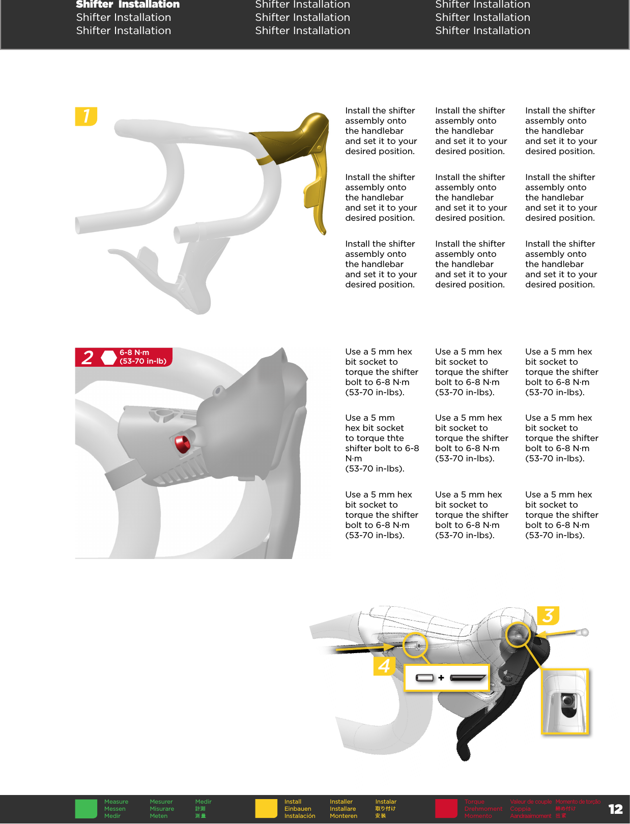 12TorqueDrehmomentMomentoValeur de coupleCoppia AandraaimomentMomento de torçãoInstallEinbauenInstalaciónInstallerInstallare MonterenInstalarMeasureMessenMedirMesurerMisurare MetenMedirShifter  Installation Shifter Installation Shifter InstallationShifter Installation Shifter Installation Shifter InstallationShifter Installation Shifter Installation Shifter Installation256-8 N·m(53-70 in-lb)+34Install the shifter assembly onto the handlebar and set it to your desired position.Install the shifter assembly onto the handlebar and set it to your desired position.Install the shifter assembly onto the handlebar and set it to your desired position.Install the shifter assembly onto the handlebar and set it to your desired position.Install the shifter assembly onto the handlebar and set it to your desired position.Install the shifter assembly onto the handlebar and set it to your desired position.Install the shifter assembly onto the handlebar and set it to your desired position.Install the shifter assembly onto the handlebar and set it to your desired position.Install the shifter assembly onto the handlebar and set it to your desired position.Use a 5 mm hex bit socket to torque the shifter bolt to 6-8 N·m  (53-70 in-lbs).Use a 5 mm hex bit socket to torque the shifter bolt to 6-8 N·m  (53-70 in-lbs).Use a 5 mm hex bit socket to torque the shifter bolt to 6-8 N·m  (53-70 in-lbs).Use a 5 mm hex bit socket to torque thte shifter bolt to 6-8 N·m  (53-70 in-lbs).Use a 5 mm hex bit socket to torque the shifter bolt to 6-8 N·m  (53-70 in-lbs).Use a 5 mm hex bit socket to torque the shifter bolt to 6-8 N·m  (53-70 in-lbs).Use a 5 mm hex bit socket to torque the shifter bolt to 6-8 N·m  (53-70 in-lbs).Use a 5 mm hex bit socket to torque the shifter bolt to 6-8 N·m  (53-70 in-lbs).Use a 5 mm hex bit socket to torque the shifter bolt to 6-8 N·m  (53-70 in-lbs).1256-8 N·m(53-70 in-lb)