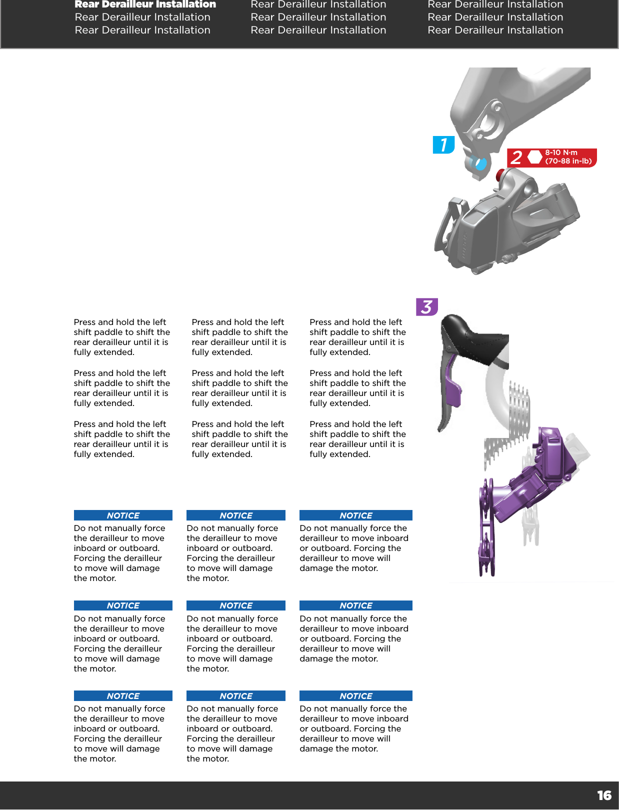 16Rear Derailleur Installation Rear Derailleur Installation Rear Derailleur InstallationRear Derailleur Installation Rear Derailleur Installation Rear Derailleur InstallationRear Derailleur Installation Rear Derailleur Installation Rear Derailleur Installation258-10 N·m(70-88 in-lb)13Press and hold the left shift paddle to shift the rear derailleur until it is fully extended.  Press and hold the left shift paddle to shift the rear derailleur until it is fully extended.  Press and hold the left shift paddle to shift the rear derailleur until it is fully extended.  Press and hold the left shift paddle to shift the rear derailleur until it is fully extended.  Press and hold the left shift paddle to shift the rear derailleur until it is fully extended.  Press and hold the left shift paddle to shift the rear derailleur until it is fully extended.  Press and hold the left shift paddle to shift the rear derailleur until it is fully extended.  Press and hold the left shift paddle to shift the rear derailleur until it is fully extended.  Press and hold the left shift paddle to shift the rear derailleur until it is fully extended.  NOTICEDo not manually force the derailleur to move inboard or outboard. Forcing the derailleur to move will damage the motor.NOTICEDo not manually force the derailleur to move inboard or outboard. Forcing the derailleur to move will damage the motor.NOTICEDo not manually force the derailleur to move inboard or outboard. Forcing the derailleur to move will damage the motor.NOTICEDo not manually force the derailleur to move inboard or outboard. Forcing the derailleur to move will damage the motor.NOTICEDo not manually force the derailleur to move inboard or outboard. Forcing the derailleur to move will damage the motor.NOTICEDo not manually force the derailleur to move inboard or outboard. Forcing the derailleur to move will damage the motor.NOTICEDo not manually force the derailleur to move inboard or outboard. Forcing the derailleur to move will damage the motor.NOTICEDo not manually force the derailleur to move inboard or outboard. Forcing the derailleur to move will damage the motor.NOTICEDo not manually force the derailleur to move inboard or outboard. Forcing the derailleur to move will damage the motor.
