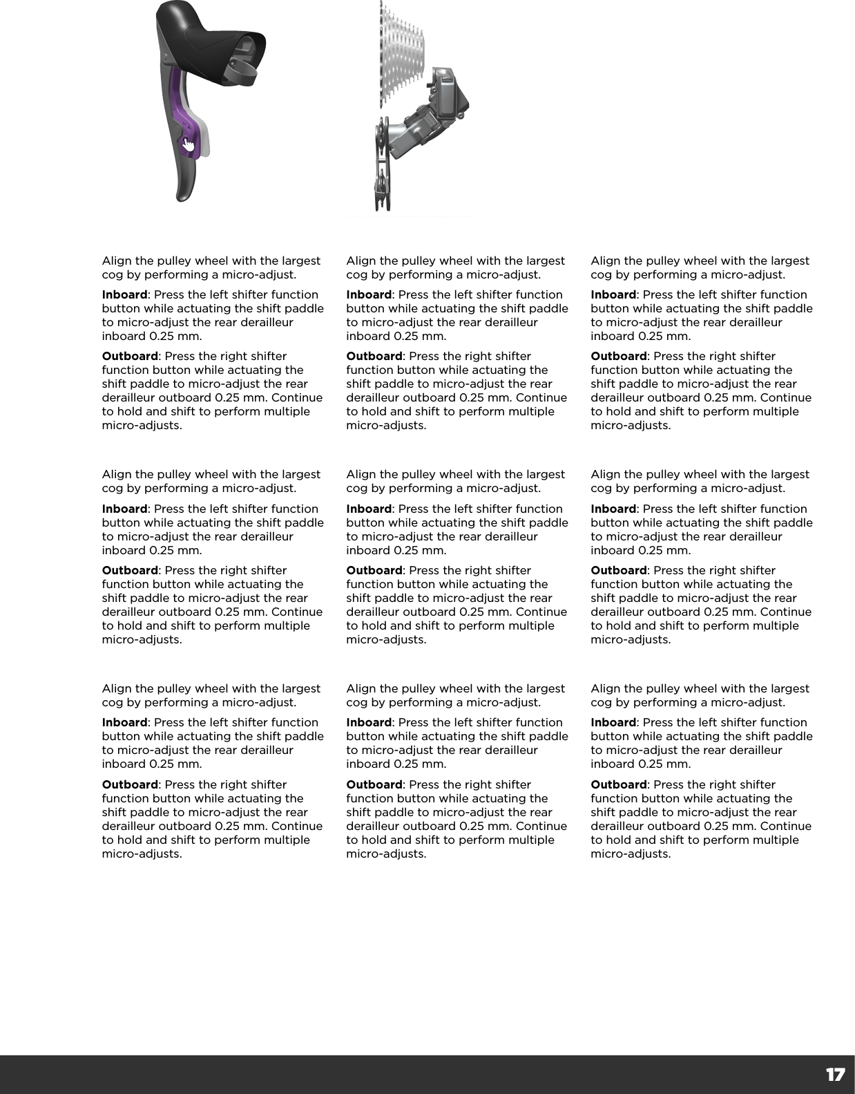 17Align the pulley wheel with the largest cog by performing a micro-adjust.Inboard: Press the left shifter function button while actuating the shift paddle to micro-adjust the rear derailleur inboard 0.25 mm. Outboard: Press the right shifter function button while actuating the shift paddle to micro-adjust the rear derailleur outboard 0.25 mm. Continue to hold and shift to perform multiple micro-adjusts.Align the pulley wheel with the largest cog by performing a micro-adjust.Inboard: Press the left shifter function button while actuating the shift paddle to micro-adjust the rear derailleur inboard 0.25 mm. Outboard: Press the right shifter function button while actuating the shift paddle to micro-adjust the rear derailleur outboard 0.25 mm. Continue to hold and shift to perform multiple micro-adjusts.Align the pulley wheel with the largest cog by performing a micro-adjust.Inboard: Press the left shifter function button while actuating the shift paddle to micro-adjust the rear derailleur inboard 0.25 mm. Outboard: Press the right shifter function button while actuating the shift paddle to micro-adjust the rear derailleur outboard 0.25 mm. Continue to hold and shift to perform multiple micro-adjusts.Align the pulley wheel with the largest cog by performing a micro-adjust.Inboard: Press the left shifter function button while actuating the shift paddle to micro-adjust the rear derailleur inboard 0.25 mm. Outboard: Press the right shifter function button while actuating the shift paddle to micro-adjust the rear derailleur outboard 0.25 mm. Continue to hold and shift to perform multiple micro-adjusts.Align the pulley wheel with the largest cog by performing a micro-adjust.Inboard: Press the left shifter function button while actuating the shift paddle to micro-adjust the rear derailleur inboard 0.25 mm. Outboard: Press the right shifter function button while actuating the shift paddle to micro-adjust the rear derailleur outboard 0.25 mm. Continue to hold and shift to perform multiple micro-adjusts.Align the pulley wheel with the largest cog by performing a micro-adjust.Inboard: Press the left shifter function button while actuating the shift paddle to micro-adjust the rear derailleur inboard 0.25 mm. Outboard: Press the right shifter function button while actuating the shift paddle to micro-adjust the rear derailleur outboard 0.25 mm. Continue to hold and shift to perform multiple micro-adjusts.Align the pulley wheel with the largest cog by performing a micro-adjust.Inboard: Press the left shifter function button while actuating the shift paddle to micro-adjust the rear derailleur inboard 0.25 mm. Outboard: Press the right shifter function button while actuating the shift paddle to micro-adjust the rear derailleur outboard 0.25 mm. Continue to hold and shift to perform multiple micro-adjusts.Align the pulley wheel with the largest cog by performing a micro-adjust.Inboard: Press the left shifter function button while actuating the shift paddle to micro-adjust the rear derailleur inboard 0.25 mm. Outboard: Press the right shifter function button while actuating the shift paddle to micro-adjust the rear derailleur outboard 0.25 mm. Continue to hold and shift to perform multiple micro-adjusts.Align the pulley wheel with the largest cog by performing a micro-adjust.Inboard: Press the left shifter function button while actuating the shift paddle to micro-adjust the rear derailleur inboard 0.25 mm. Outboard: Press the right shifter function button while actuating the shift paddle to micro-adjust the rear derailleur outboard 0.25 mm. Continue to hold and shift to perform multiple micro-adjusts.