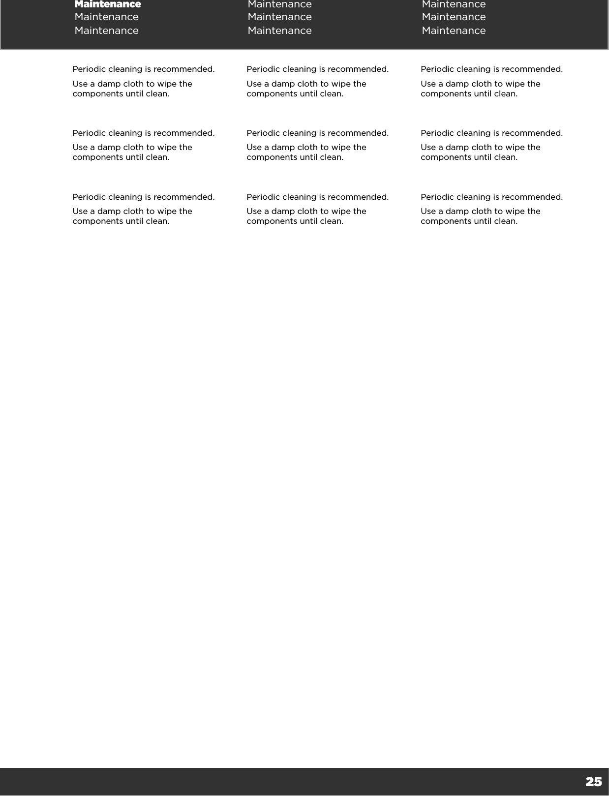 25Maintenance Maintenance MaintenanceMaintenance Maintenance MaintenanceMaintenance Maintenance MaintenancePeriodic cleaning is recommended.Use a damp cloth to wipe the components until clean.Periodic cleaning is recommended.Use a damp cloth to wipe the components until clean.Periodic cleaning is recommended.Use a damp cloth to wipe the components until clean.Periodic cleaning is recommended.Use a damp cloth to wipe the components until clean.Periodic cleaning is recommended.Use a damp cloth to wipe the components until clean.Periodic cleaning is recommended.Use a damp cloth to wipe the components until clean.Periodic cleaning is recommended.Use a damp cloth to wipe the components until clean.Periodic cleaning is recommended.Use a damp cloth to wipe the components until clean.Periodic cleaning is recommended.Use a damp cloth to wipe the components until clean.